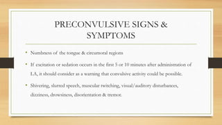 PRECONVULSIVE SIGNS &
SYMPTOMS
• Numbness of the tongue & circumoral regions
• If excitation or sedation occurs in the first 5 or 10 minutes after administration of
LA, it should consider as a warning that convulsive activity could be possible.
• Shivering, slurred speech, muscular twitching, visual/auditory disturbances,
dizziness, drowsiness, disorientation & tremor.
 