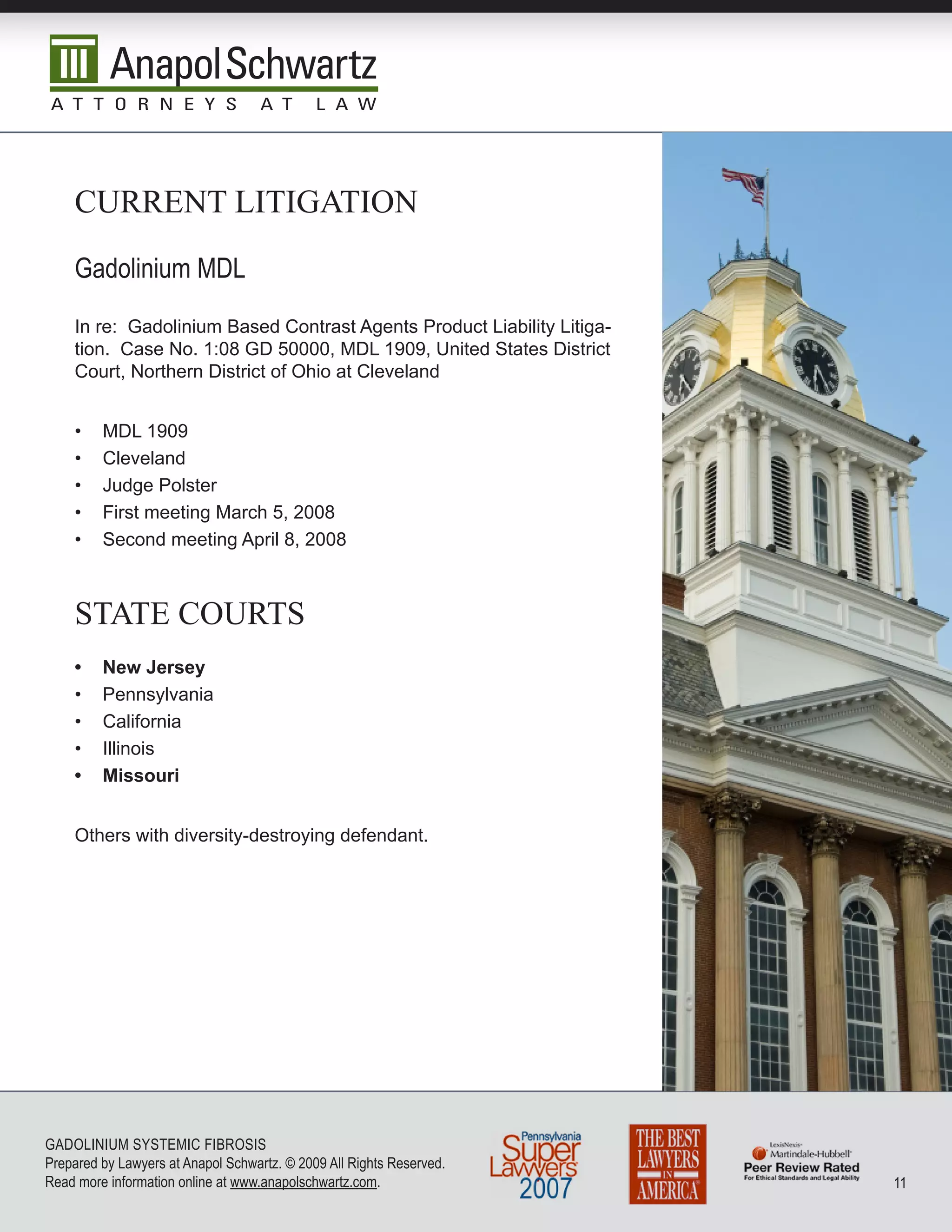 currenT LiTigaTiOn

    Gadolinium MDL
    In re: Gadolinium Based Contrast Agents Product Liability Litiga-
    tion. Case No. 1:08 GD 50000, MDL 1909, United States District
    Court, Northern District of Ohio at Cleveland


    •    MDL 1909
    •    Cleveland
    •    Judge Polster
    •    First meeting March 5, 2008
    •    Second meeting April 8, 2008



    sTaTe cOurTs
    •    New Jersey
    •    Pennsylvania
    •    California
    •    Illinois
    •    Missouri


    Others with diversity-destroying defendant.




GADoLInIuM SySTEMIC FIbRoSIS
Prepared by Lawyers at Anapol Schwartz. © 2009 All Rights Reserved.
Read more information online at www.anapolschwartz.com.                 11
 