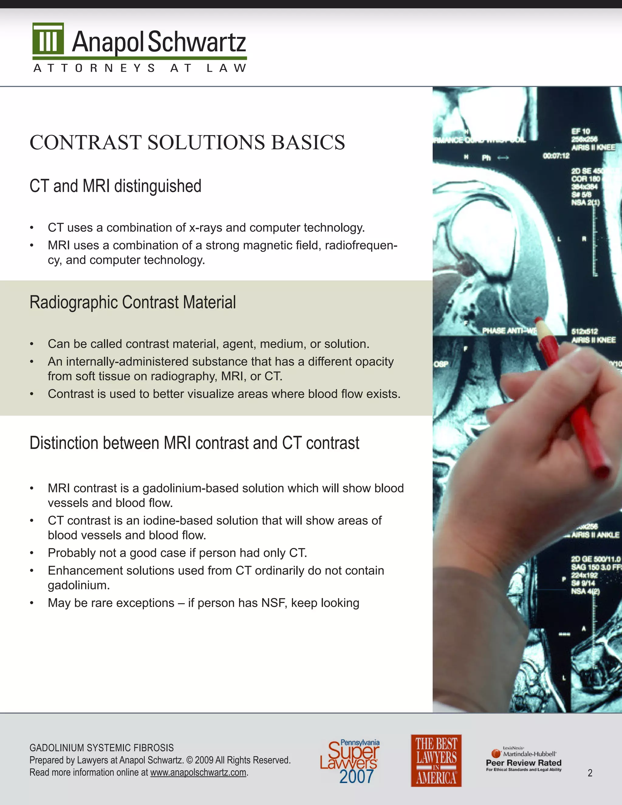 cOnTrasT sOLuTiOns basics

CT and MRI distinguished

•   CT uses a combination of x-rays and computer technology.
•   MRI uses a combination of a strong magnetic field, radiofrequen-
    cy, and computer technology.


Radiographic Contrast Material

•   Can be called contrast material, agent, medium, or solution.
•   An internally-administered substance that has a different opacity
    from soft tissue on radiography, MRI, or CT.
•   Contrast is used to better visualize areas where blood flow exists.



Distinction between MRI contrast and CT contrast

•   MRI contrast is a gadolinium-based solution which will show blood
    vessels and blood flow.
•   CT contrast is an iodine-based solution that will show areas of
    blood vessels and blood flow.
•   Probably not a good case if person had only CT.
•   Enhancement solutions used from CT ordinarily do not contain
    gadolinium.
•   May be rare exceptions – if person has NSF, keep looking




GADoLInIuM SySTEMIC FIbRoSIS
Prepared by Lawyers at Anapol Schwartz. © 2009 All Rights Reserved.
Read more information online at www.anapolschwartz.com.                   2
 