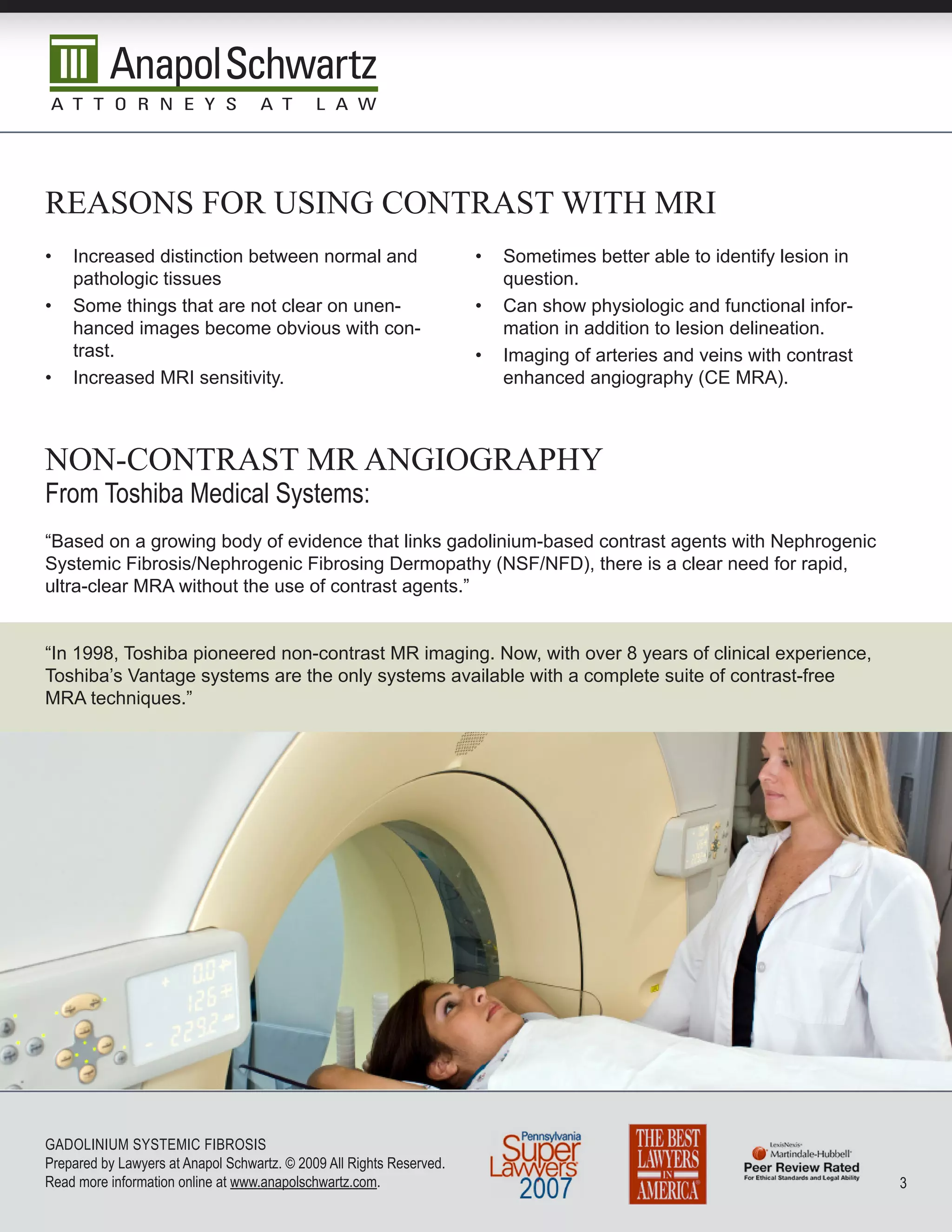 reasOns fOr using cOnTrasT wiTh mri
•   Increased distinction between normal and                          •   Sometimes better able to identify lesion in
    pathologic tissues                                                    question.
•   Some things that are not clear on unen-                           •   Can show physiologic and functional infor-
    hanced images become obvious with con-                                mation in addition to lesion delineation.
    trast.                                                            •   Imaging of arteries and veins with contrast
•   Increased MRI sensitivity.                                            enhanced angiography (CE MRA).



nOn-cOnTrasT mr angiOgraphy
From Toshiba Medical Systems:
“Based on a growing body of evidence that links gadolinium-based contrast agents with Nephrogenic
Systemic Fibrosis/Nephrogenic Fibrosing Dermopathy (NSF/NFD), there is a clear need for rapid,
ultra-clear MRA without the use of contrast agents.”


“In 1998, Toshiba pioneered non-contrast MR imaging. Now, with over 8 years of clinical experience,
Toshiba’s Vantage systems are the only systems available with a complete suite of contrast-free
MRA techniques.”




GADoLInIuM SySTEMIC FIbRoSIS
Prepared by Lawyers at Anapol Schwartz. © 2009 All Rights Reserved.
Read more information online at www.anapolschwartz.com.                                                                 
 