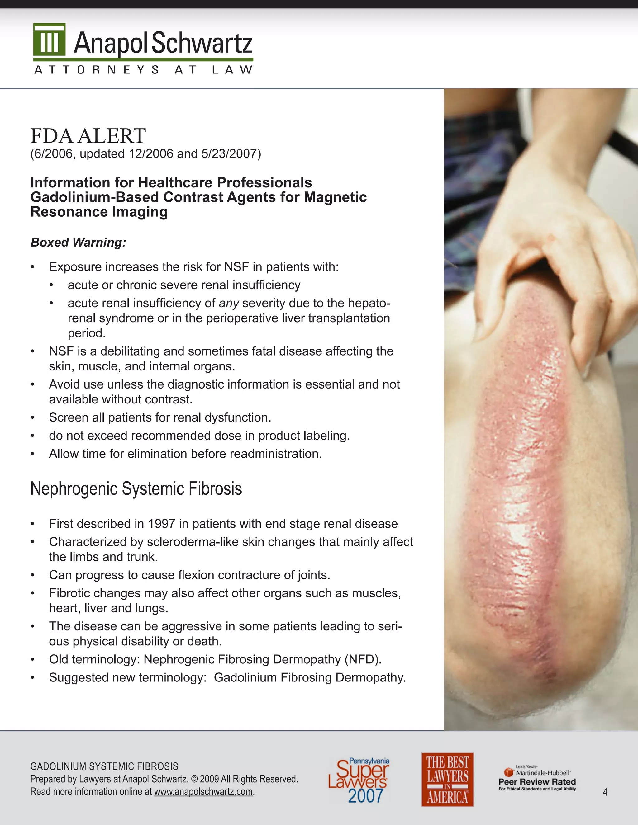 fda aLerT
(6/2006, updated 12/2006 and 5/23/2007)

Information for Healthcare Professionals
Gadolinium-Based Contrast Agents for Magnetic
Resonance Imaging

Boxed Warning:
•   Exposure increases the risk for NSF in patients with:
    • acute or chronic severe renal insufficiency
    • acute renal insufficiency of any severity due to the hepato-
        renal syndrome or in the perioperative liver transplantation
        period.
•   NSF is a debilitating and sometimes fatal disease affecting the
    skin, muscle, and internal organs.
•   Avoid use unless the diagnostic information is essential and not
    available without contrast.
•   Screen all patients for renal dysfunction.
•   do not exceed recommended dose in product labeling.
•   Allow time for elimination before readministration.

nephrogenic Systemic Fibrosis
•   First described in 1997 in patients with end stage renal disease
•   Characterized by scleroderma-like skin changes that mainly affect
    the limbs and trunk.
•   Can progress to cause flexion contracture of joints.
•   Fibrotic changes may also affect other organs such as muscles,
    heart, liver and lungs.
•   The disease can be aggressive in some patients leading to seri-
    ous physical disability or death.
•   Old terminology: Nephrogenic Fibrosing Dermopathy (NFD).
•   Suggested new terminology: Gadolinium Fibrosing Dermopathy.




GADoLInIuM SySTEMIC FIbRoSIS
Prepared by Lawyers at Anapol Schwartz. © 2009 All Rights Reserved.
Read more information online at www.anapolschwartz.com.                 
 