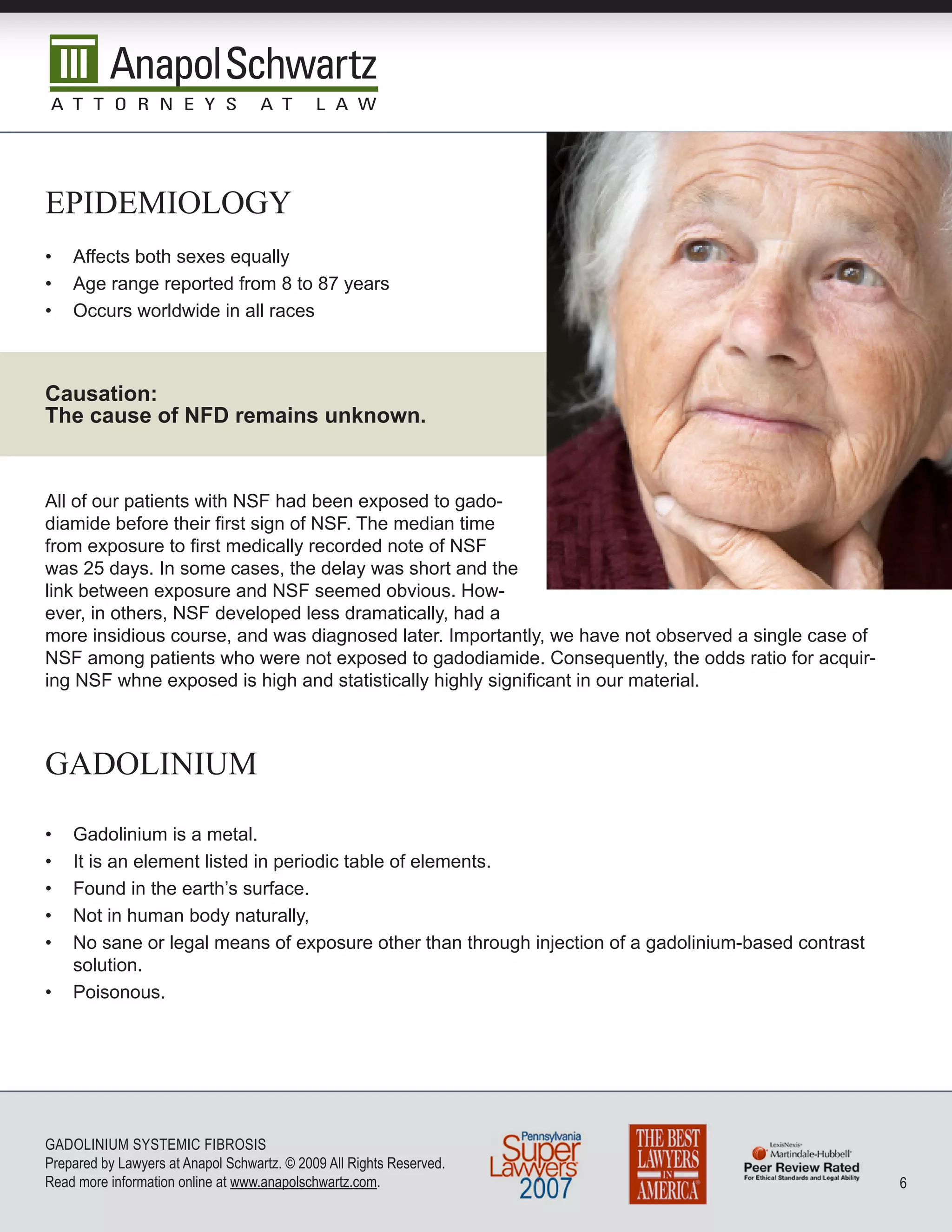epidemiOLOgy
•   Affects both sexes equally
•   Age range reported from 8 to 87 years
•   Occurs worldwide in all races



Causation:
The cause of NFD remains unknown.


All of our patients with NSF had been exposed to gado-
diamide before their first sign of NSF. The median time
from exposure to first medically recorded note of NSF
was 25 days. In some cases, the delay was short and the
link between exposure and NSF seemed obvious. How-
ever, in others, NSF developed less dramatically, had a
more insidious course, and was diagnosed later. Importantly, we have not observed a single case of
NSF among patients who were not exposed to gadodiamide. Consequently, the odds ratio for acquir-
ing NSF whne exposed is high and statistically highly significant in our material.



gadOLinium

•   Gadolinium is a metal.
•   It is an element listed in periodic table of elements.
•   Found in the earth’s surface.
•   Not in human body naturally,
•   No sane or legal means of exposure other than through injection of a gadolinium-based contrast
    solution.
•   Poisonous.




GADoLInIuM SySTEMIC FIbRoSIS
Prepared by Lawyers at Anapol Schwartz. © 2009 All Rights Reserved.
Read more information online at www.anapolschwartz.com.                                              6
 