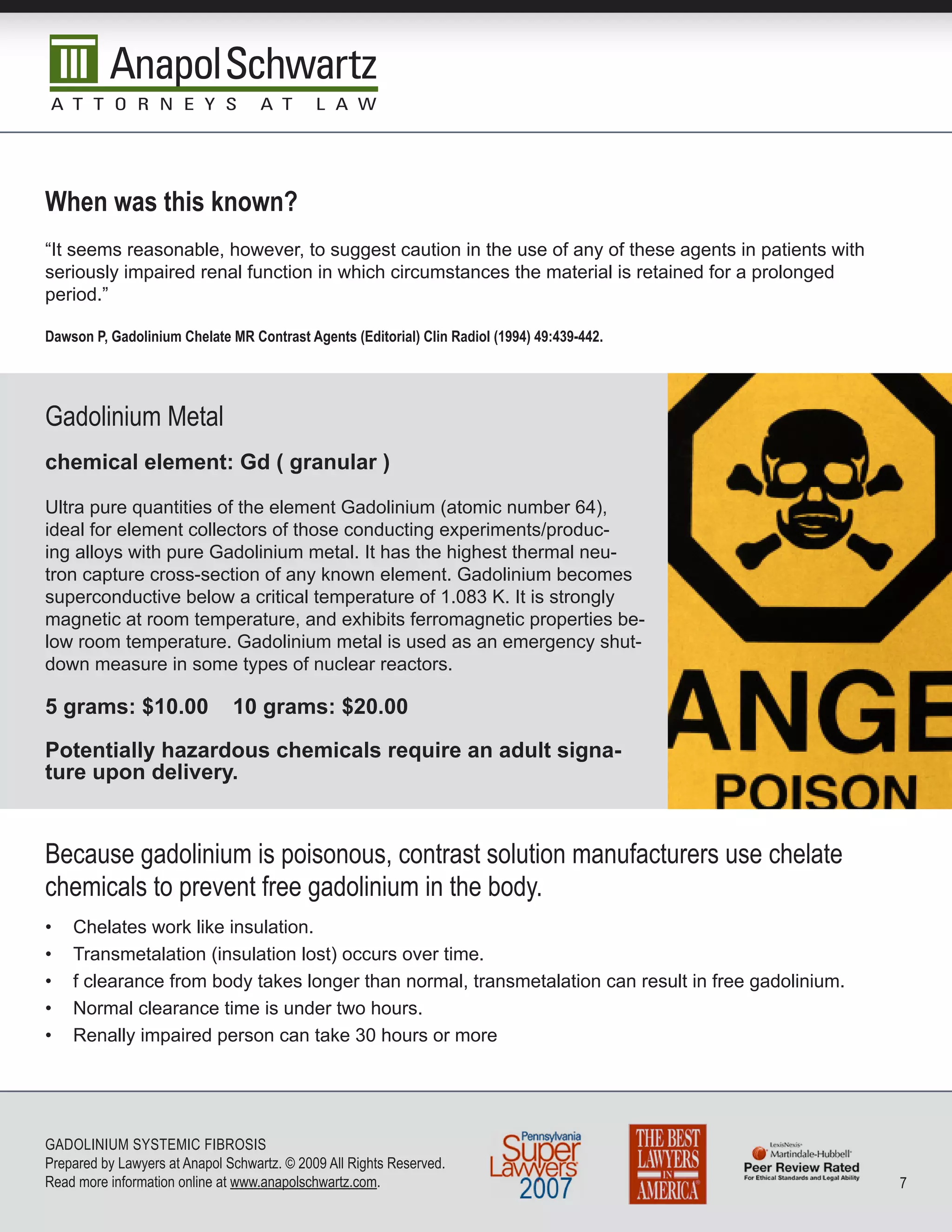 When was this known?
“It seems reasonable, however, to suggest caution in the use of any of these agents in patients with
seriously impaired renal function in which circumstances the material is retained for a prolonged
period.”

Dawson P, Gadolinium Chelate MR Contrast Agents (Editorial) Clin Radiol (1994) 49:439-442.




Gadolinium Metal
chemical element: Gd ( granular )

Ultra pure quantities of the element Gadolinium (atomic number 64),
ideal for element collectors of those conducting experiments/produc-
ing alloys with pure Gadolinium metal. It has the highest thermal neu-
tron capture cross-section of any known element. Gadolinium becomes
superconductive below a critical temperature of 1.083 K. It is strongly
magnetic at room temperature, and exhibits ferromagnetic properties be-
low room temperature. Gadolinium metal is used as an emergency shut-
down measure in some types of nuclear reactors.

5 grams: $10.00                10 grams: $20.00

Potentially hazardous chemicals require an adult signa-
ture upon delivery.


because gadolinium is poisonous, contrast solution manufacturers use chelate
chemicals to prevent free gadolinium in the body.
•   Chelates work like insulation.
•   Transmetalation (insulation lost) occurs over time.
•   f clearance from body takes longer than normal, transmetalation can result in free gadolinium.
•   Normal clearance time is under two hours.
•   Renally impaired person can take 30 hours or more




GADoLInIuM SySTEMIC FIbRoSIS
Prepared by Lawyers at Anapol Schwartz. © 2009 All Rights Reserved.
Read more information online at www.anapolschwartz.com.                                                7
 