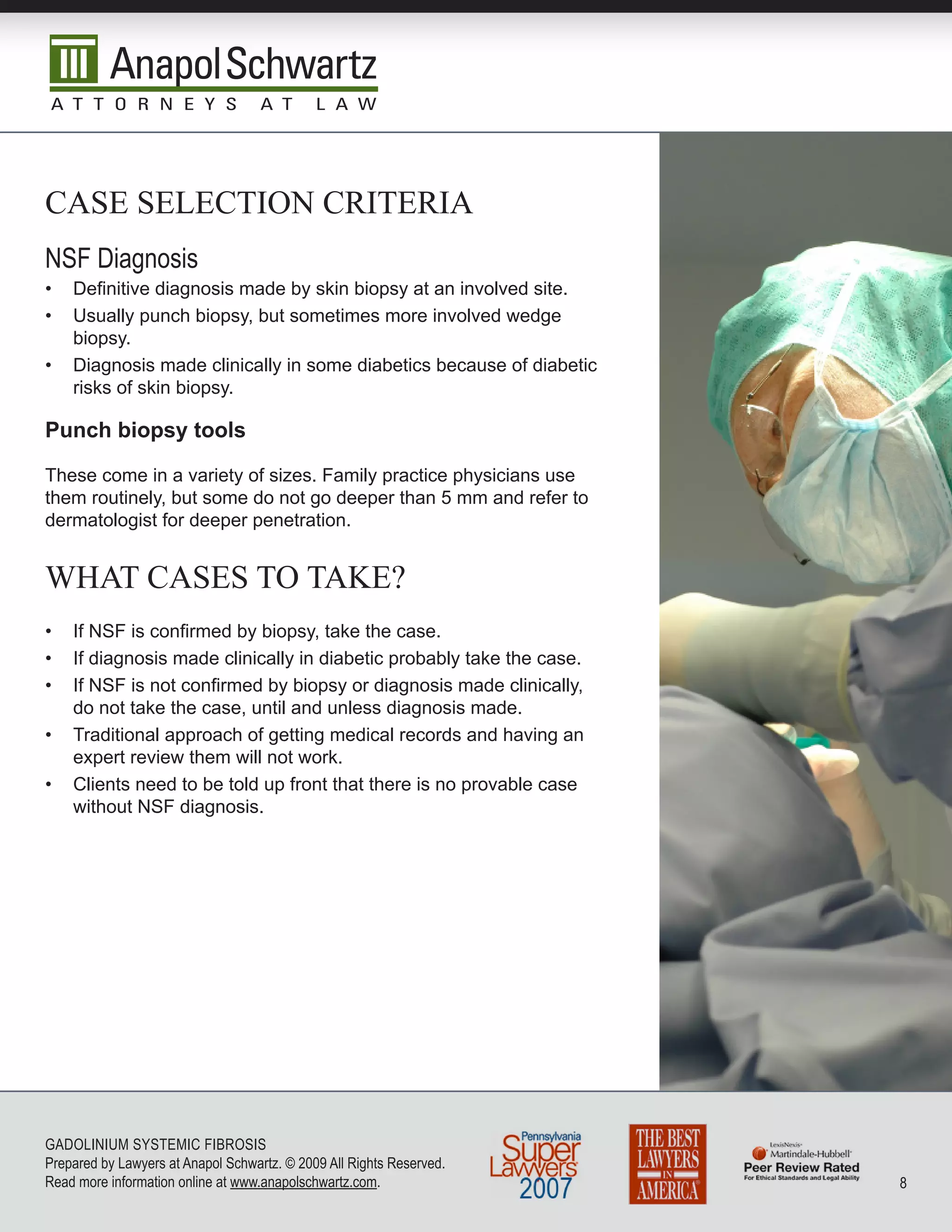 case seLecTiOn criTeria
nSF Diagnosis
•   Definitive diagnosis made by skin biopsy at an involved site.
•   Usually punch biopsy, but sometimes more involved wedge
    biopsy.
•   Diagnosis made clinically in some diabetics because of diabetic
    risks of skin biopsy.

Punch biopsy tools

These come in a variety of sizes. Family practice physicians use
them routinely, but some do not go deeper than 5 mm and refer to
dermatologist for deeper penetration.


whaT cases TO Take?
•   If NSF is confirmed by biopsy, take the case.
•   If diagnosis made clinically in diabetic probably take the case.
•   If NSF is not confirmed by biopsy or diagnosis made clinically,
    do not take the case, until and unless diagnosis made.
•   Traditional approach of getting medical records and having an
    expert review them will not work.
•   Clients need to be told up front that there is no provable case
    without NSF diagnosis.




GADoLInIuM SySTEMIC FIbRoSIS
Prepared by Lawyers at Anapol Schwartz. © 2009 All Rights Reserved.
Read more information online at www.anapolschwartz.com.                
 
