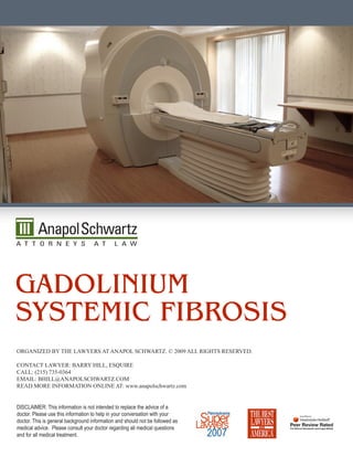 Gadolinium
SyStemic FibroSiS
Organized by The Lawyers aT anapOL schwarTz. © 2009 aLL righTs reserved.

cOnTacT Lawyer: barry hiLL, esquire
caLL: (215) 735-0364
emaiL: bhiLL@anapOLschwarTz.cOm
read mOre infOrmaTiOn OnLine aT: www.anapolschwartz.com


DISCLAIMER: This information is not intended to replace the advice of a
doctor. Please use this information to help in your conversation with your
doctor. This is general background information and should not be followed as
medical advice. Please consult your doctor regarding all medical questions
and for all medical treatment.
 