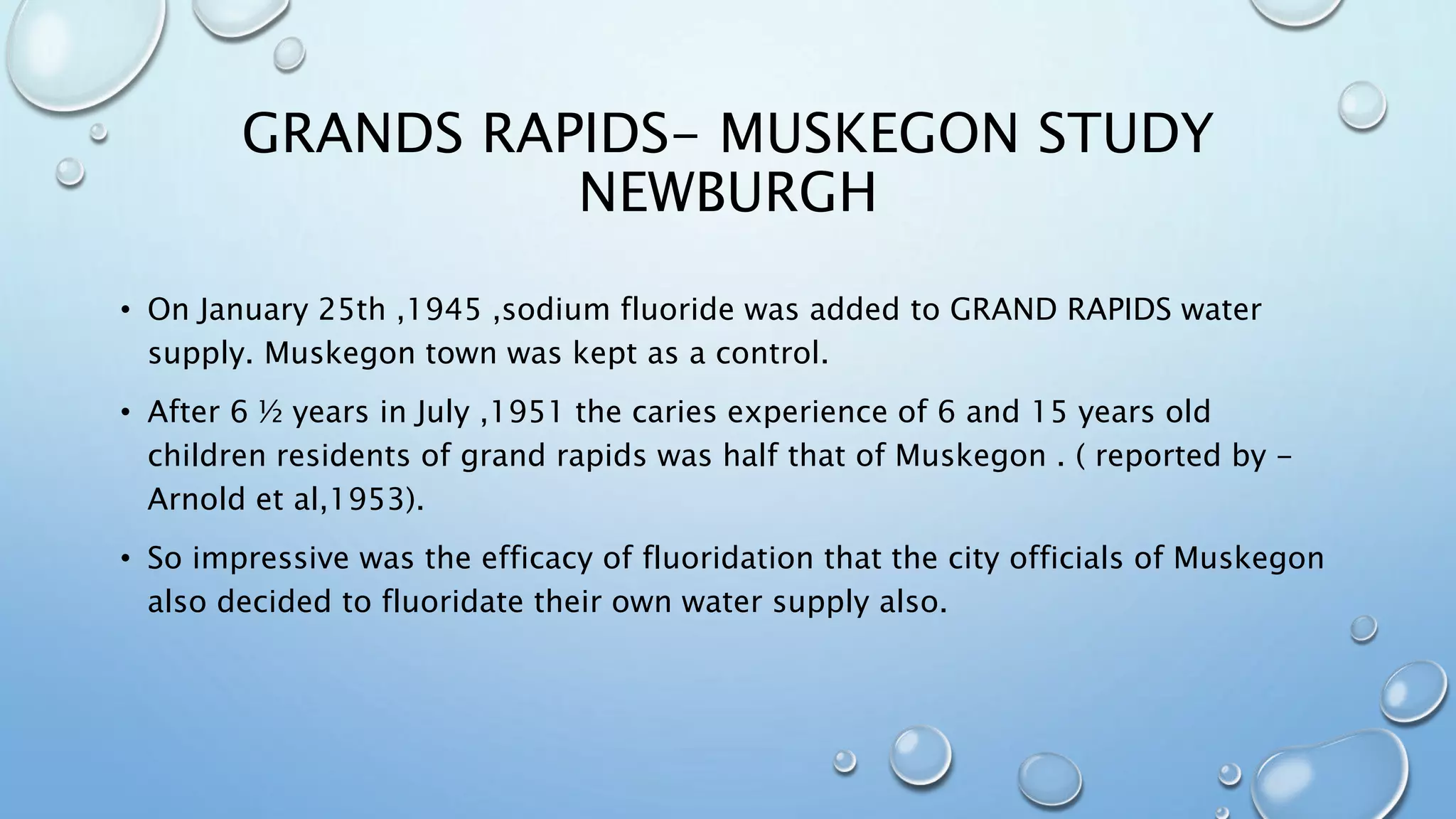 GRANDS RAPIDS- MUSKEGON STUDY
NEWBURGH
• On January 25th ,1945 ,sodium fluoride was added to GRAND RAPIDS water
supply. Muskegon town was kept as a control.
• After 6 ½ years in July ,1951 the caries experience of 6 and 15 years old
children residents of grand rapids was half that of Muskegon . ( reported by -
Arnold et al,1953).
• So impressive was the efficacy of fluoridation that the city officials of Muskegon
also decided to fluoridate their own water supply also.
 
