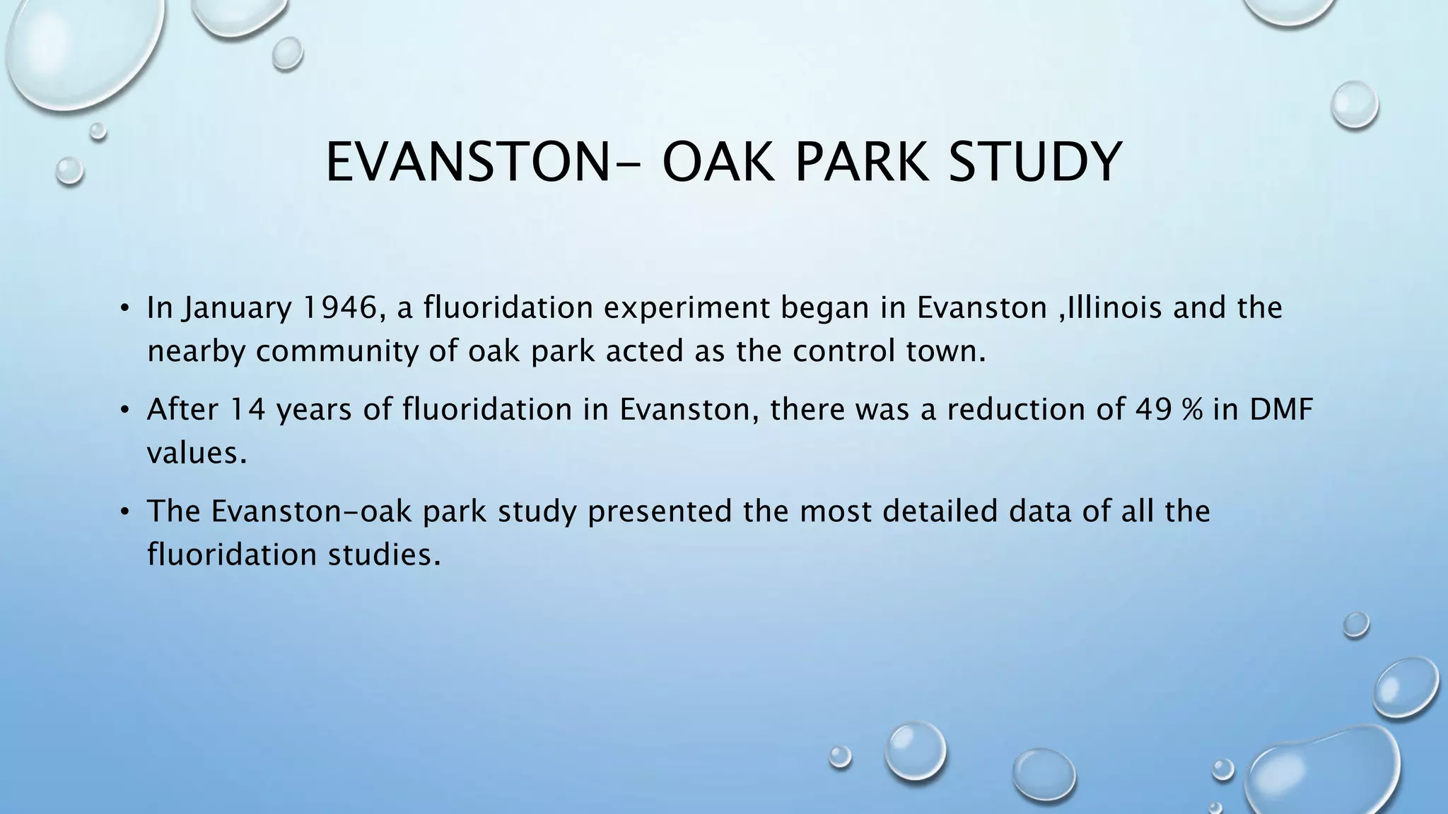 EVANSTON- OAK PARK STUDY
• In January 1946, a fluoridation experiment began in Evanston ,Illinois and the
nearby community of oak park acted as the control town.
• After 14 years of fluoridation in Evanston, there was a reduction of 49 % in DMF
values.
• The Evanston-oak park study presented the most detailed data of all the
fluoridation studies.
 