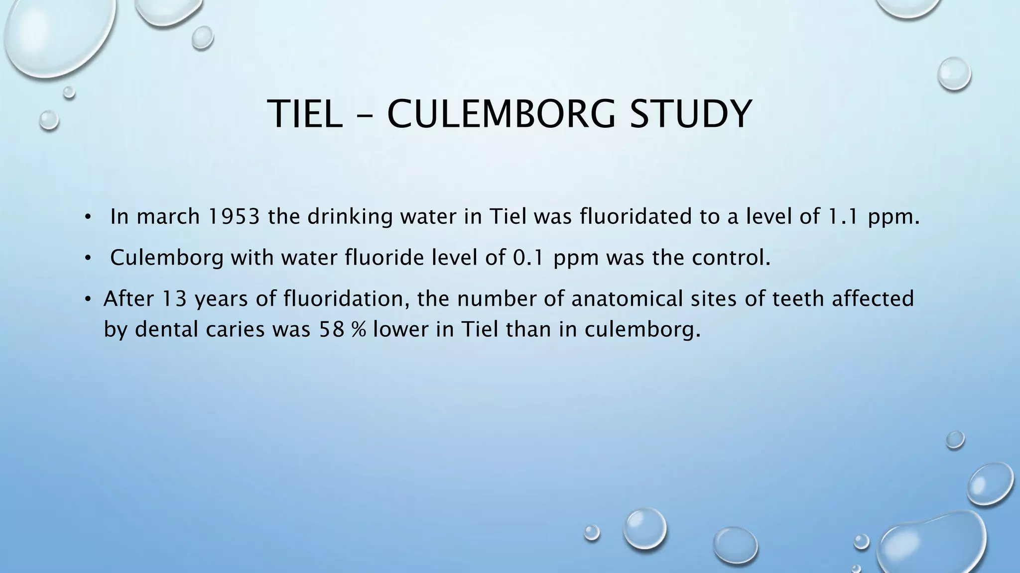 TIEL – CULEMBORG STUDY
• In march 1953 the drinking water in Tiel was fluoridated to a level of 1.1 ppm.
• Culemborg with water fluoride level of 0.1 ppm was the control.
• After 13 years of fluoridation, the number of anatomical sites of teeth affected
by dental caries was 58 % lower in Tiel than in culemborg.
 
