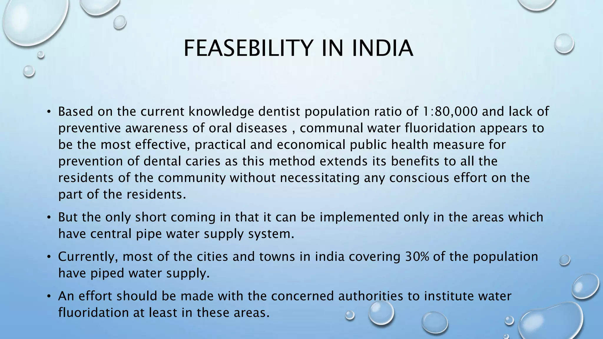 FEASEBILITY IN INDIA
• Based on the current knowledge dentist population ratio of 1:80,000 and lack of
preventive awareness of oral diseases , communal water fluoridation appears to
be the most effective, practical and economical public health measure for
prevention of dental caries as this method extends its benefits to all the
residents of the community without necessitating any conscious effort on the
part of the residents.
• But the only short coming in that it can be implemented only in the areas which
have central pipe water supply system.
• Currently, most of the cities and towns in india covering 30% of the population
have piped water supply.
• An effort should be made with the concerned authorities to institute water
fluoridation at least in these areas.
 
