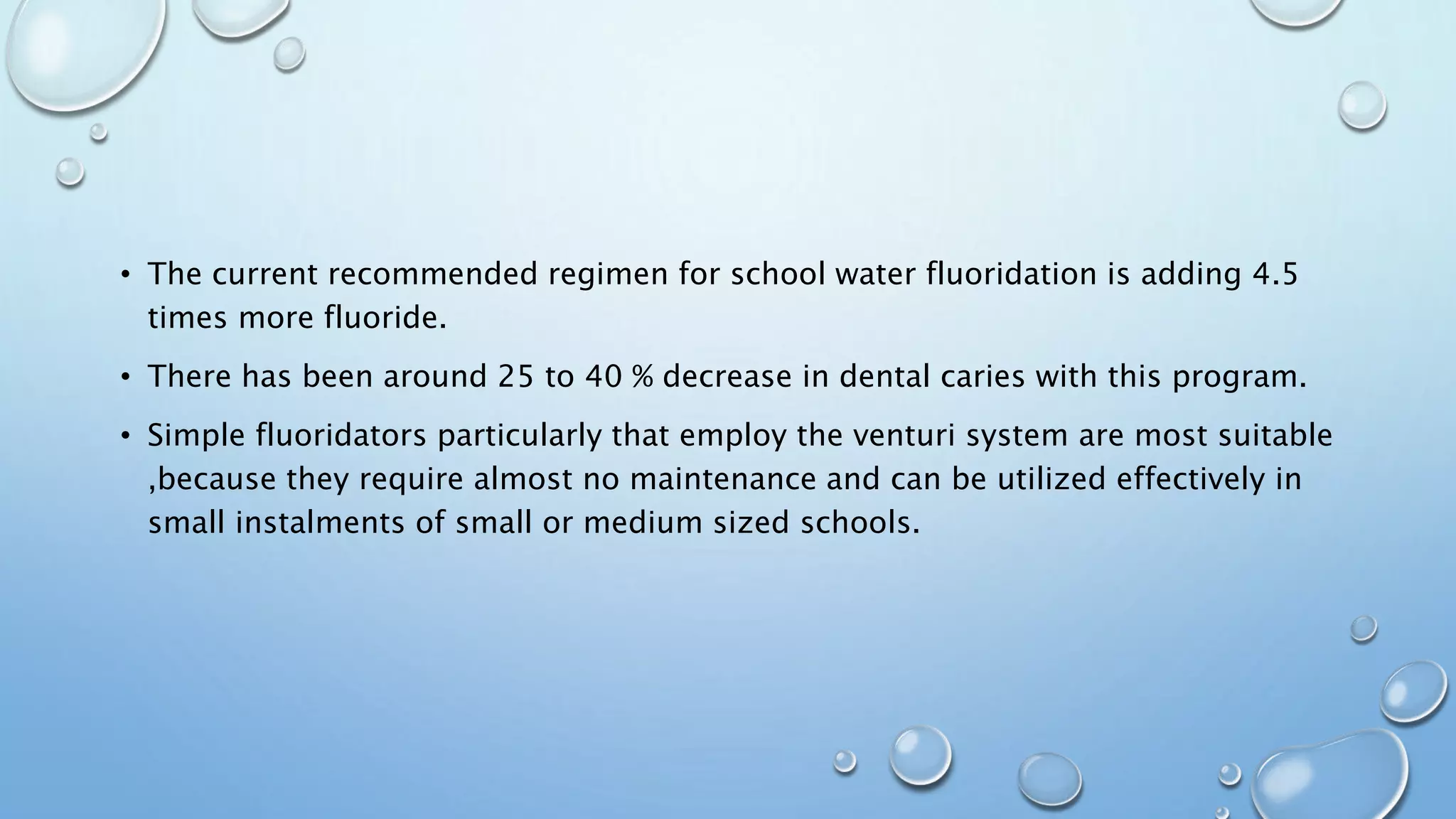 • The current recommended regimen for school water fluoridation is adding 4.5
times more fluoride.
• There has been around 25 to 40 % decrease in dental caries with this program.
• Simple fluoridators particularly that employ the venturi system are most suitable
,because they require almost no maintenance and can be utilized effectively in
small instalments of small or medium sized schools.
 