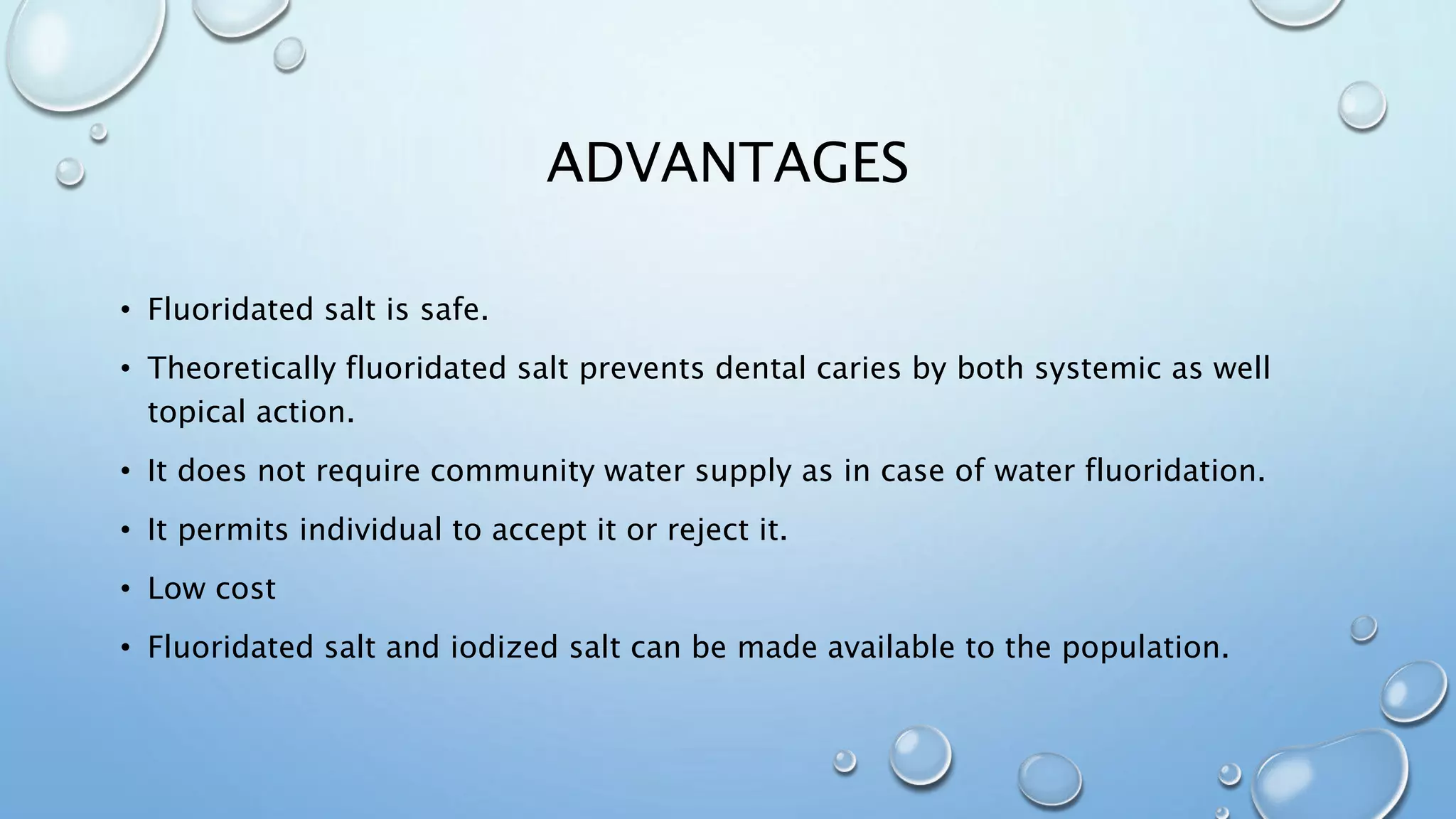 ADVANTAGES
• Fluoridated salt is safe.
• Theoretically fluoridated salt prevents dental caries by both systemic as well
topical action.
• It does not require community water supply as in case of water fluoridation.
• It permits individual to accept it or reject it.
• Low cost
• Fluoridated salt and iodized salt can be made available to the population.
 