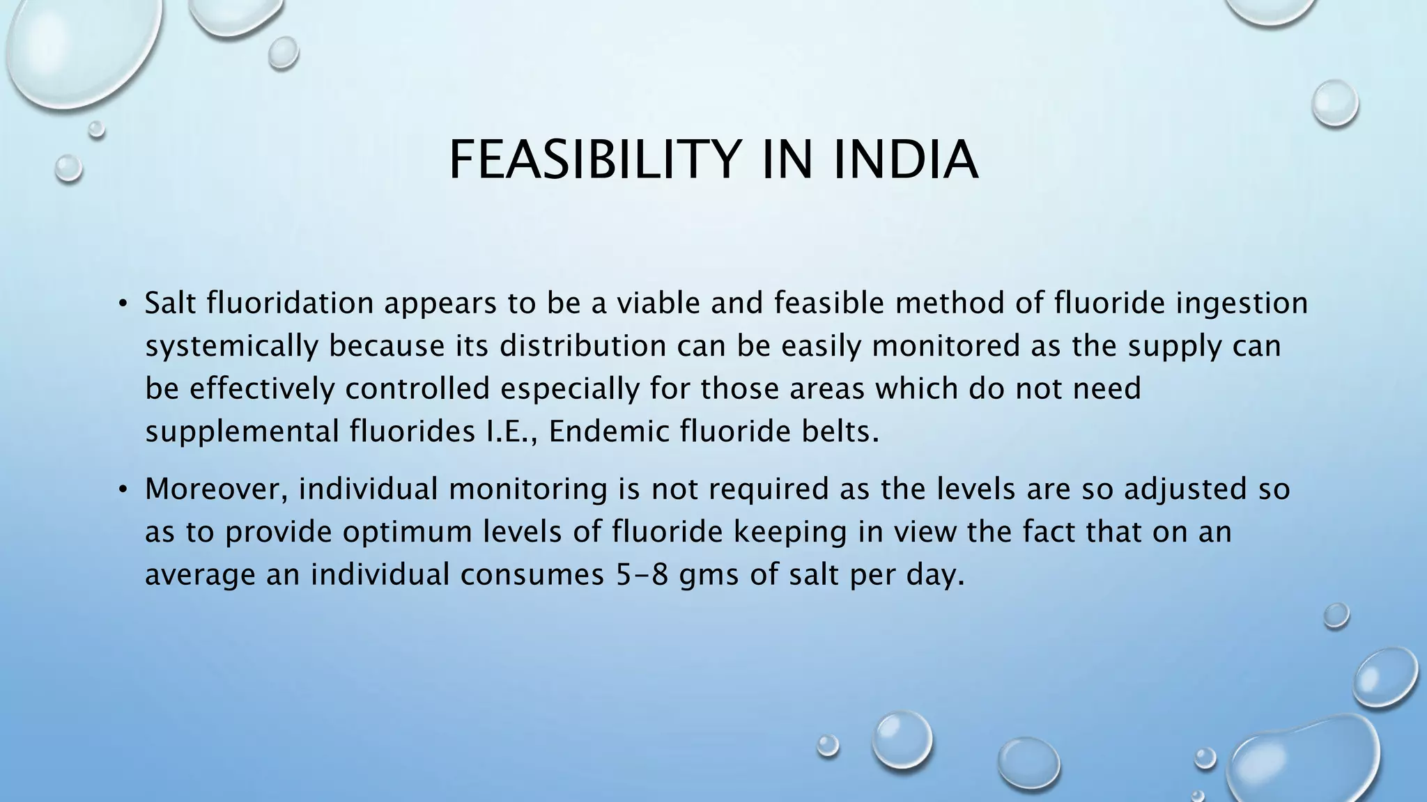 FEASIBILITY IN INDIA
• Salt fluoridation appears to be a viable and feasible method of fluoride ingestion
systemically because its distribution can be easily monitored as the supply can
be effectively controlled especially for those areas which do not need
supplemental fluorides I.E., Endemic fluoride belts.
• Moreover, individual monitoring is not required as the levels are so adjusted so
as to provide optimum levels of fluoride keeping in view the fact that on an
average an individual consumes 5-8 gms of salt per day.
 