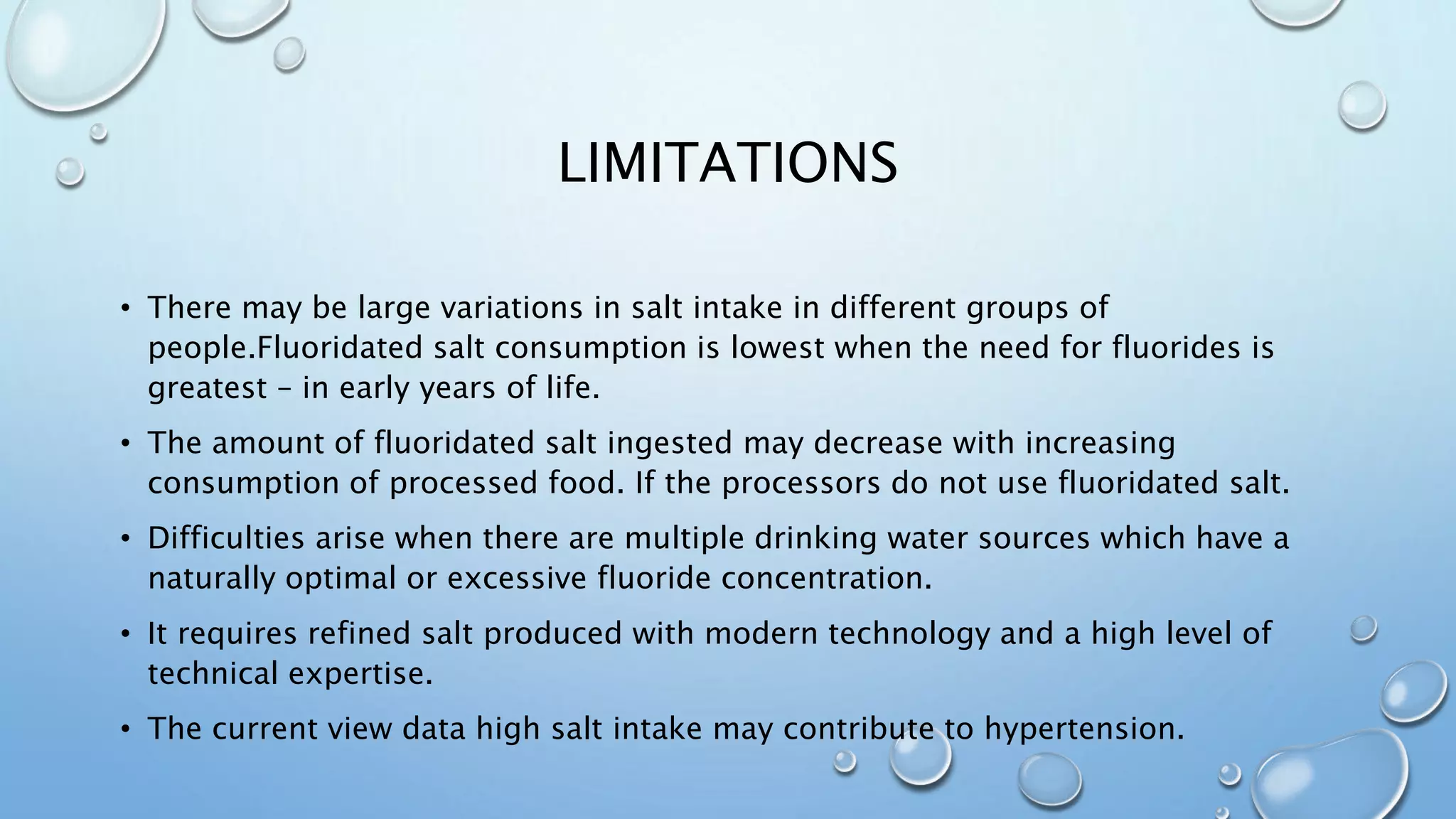 LIMITATIONS
• There may be large variations in salt intake in different groups of
people.Fluoridated salt consumption is lowest when the need for fluorides is
greatest – in early years of life.
• The amount of fluoridated salt ingested may decrease with increasing
consumption of processed food. If the processors do not use fluoridated salt.
• Difficulties arise when there are multiple drinking water sources which have a
naturally optimal or excessive fluoride concentration.
• It requires refined salt produced with modern technology and a high level of
technical expertise.
• The current view data high salt intake may contribute to hypertension.
 