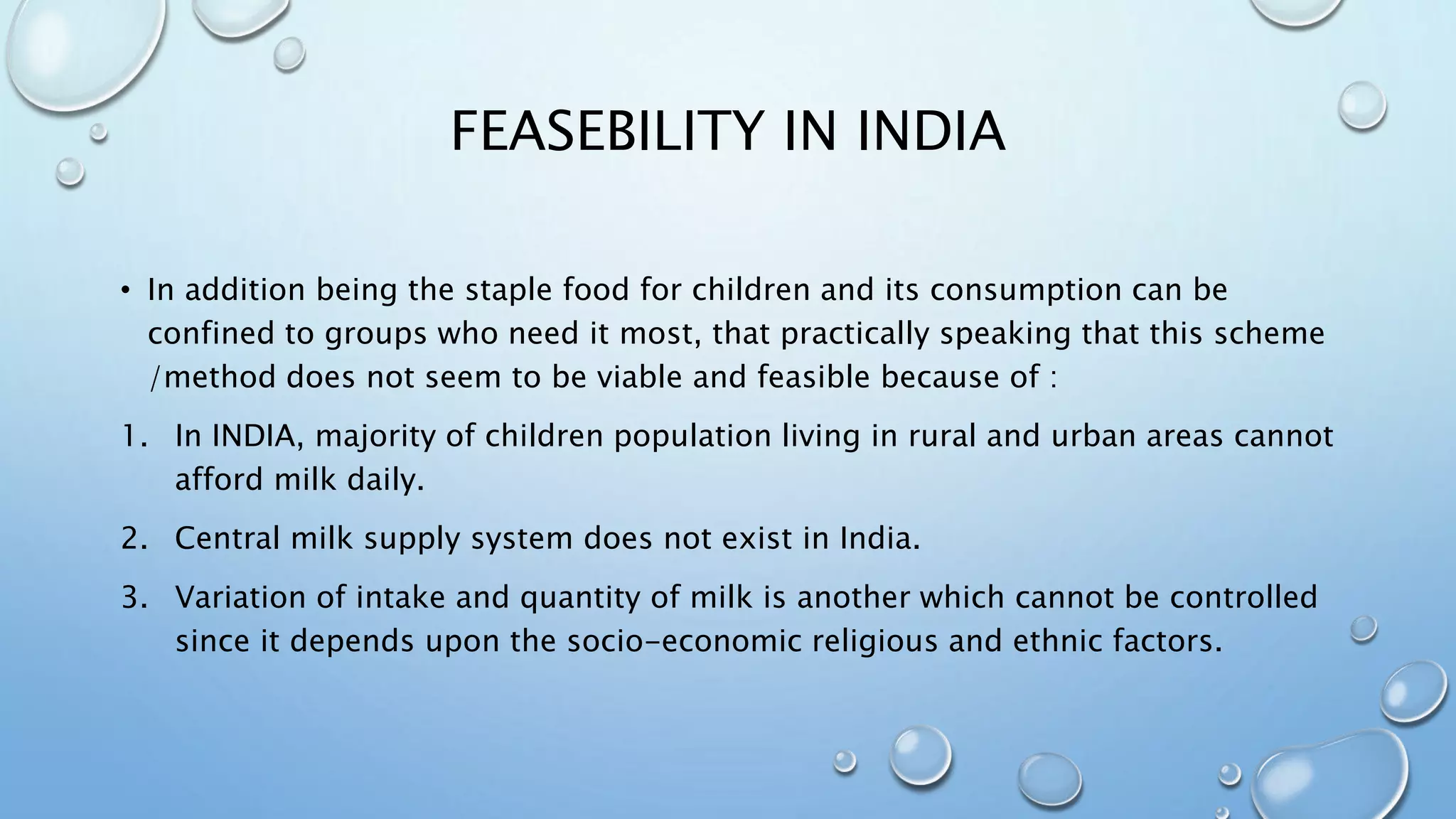 FEASEBILITY IN INDIA
• In addition being the staple food for children and its consumption can be
confined to groups who need it most, that practically speaking that this scheme
/method does not seem to be viable and feasible because of :
1. In INDIA, majority of children population living in rural and urban areas cannot
afford milk daily.
2. Central milk supply system does not exist in India.
3. Variation of intake and quantity of milk is another which cannot be controlled
since it depends upon the socio-economic religious and ethnic factors.
 