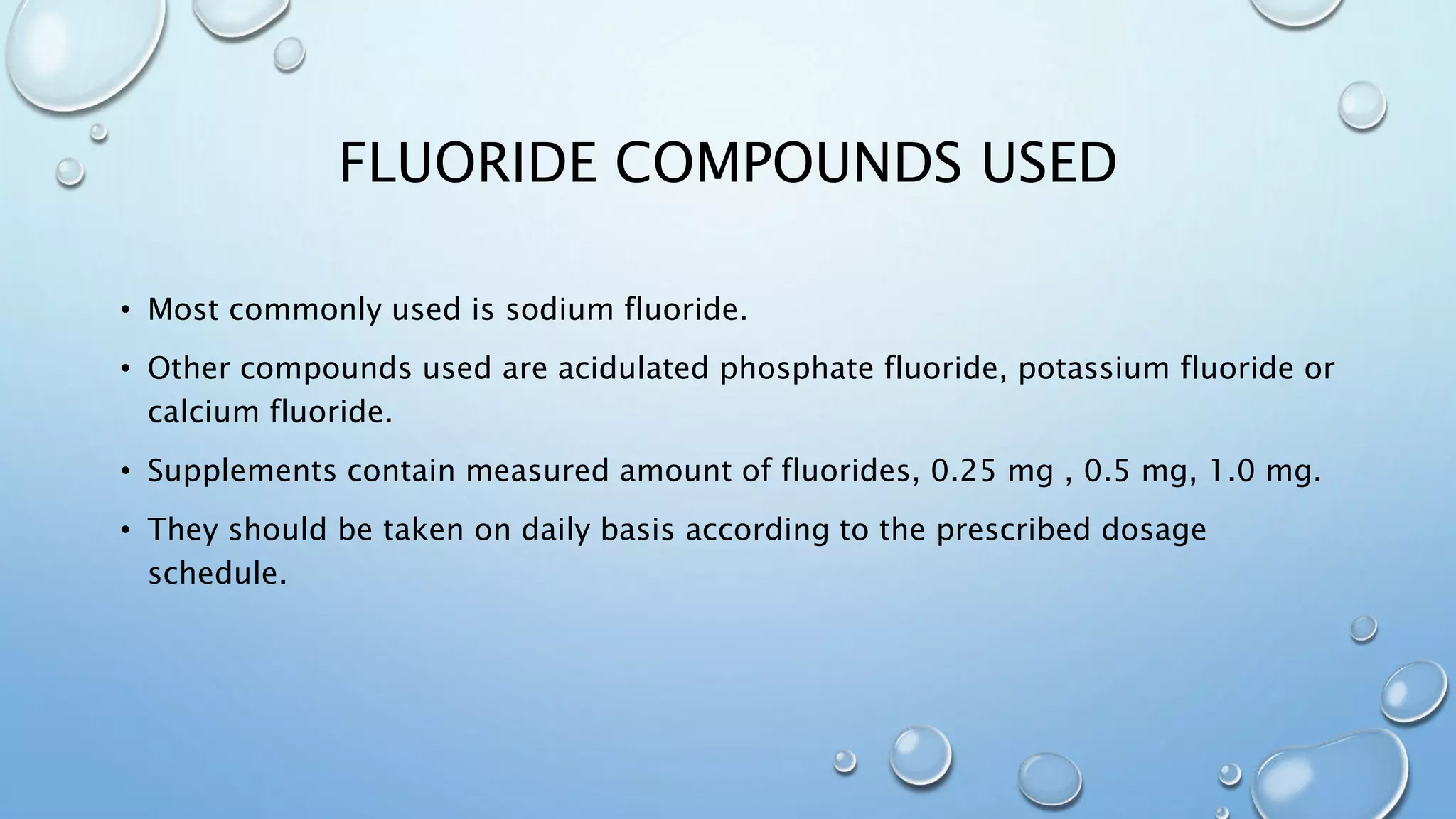 FLUORIDE COMPOUNDS USED
• Most commonly used is sodium fluoride.
• Other compounds used are acidulated phosphate fluoride, potassium fluoride or
calcium fluoride.
• Supplements contain measured amount of fluorides, 0.25 mg , 0.5 mg, 1.0 mg.
• They should be taken on daily basis according to the prescribed dosage
schedule.
 