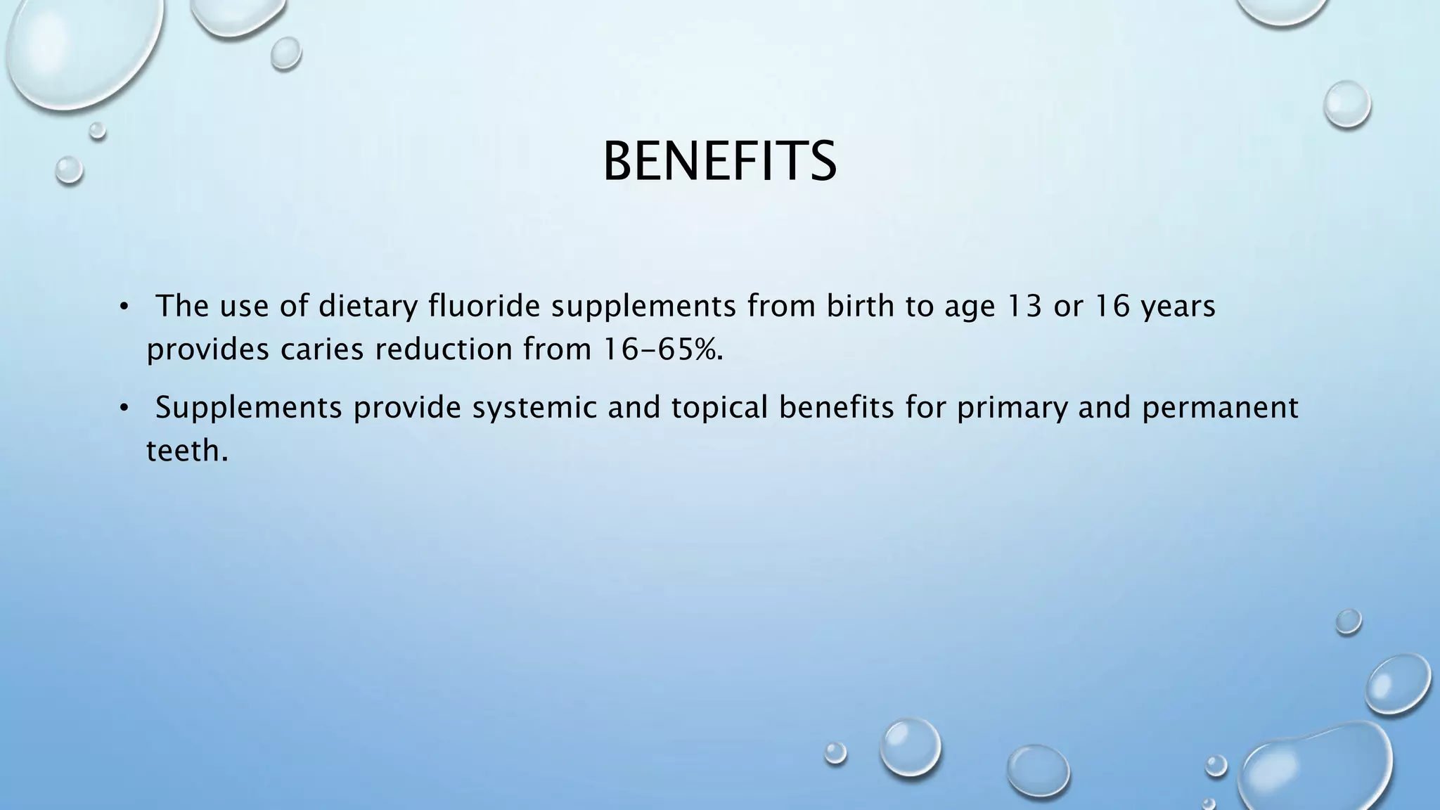 BENEFITS
• The use of dietary fluoride supplements from birth to age 13 or 16 years
provides caries reduction from 16-65%.
• Supplements provide systemic and topical benefits for primary and permanent
teeth.
 