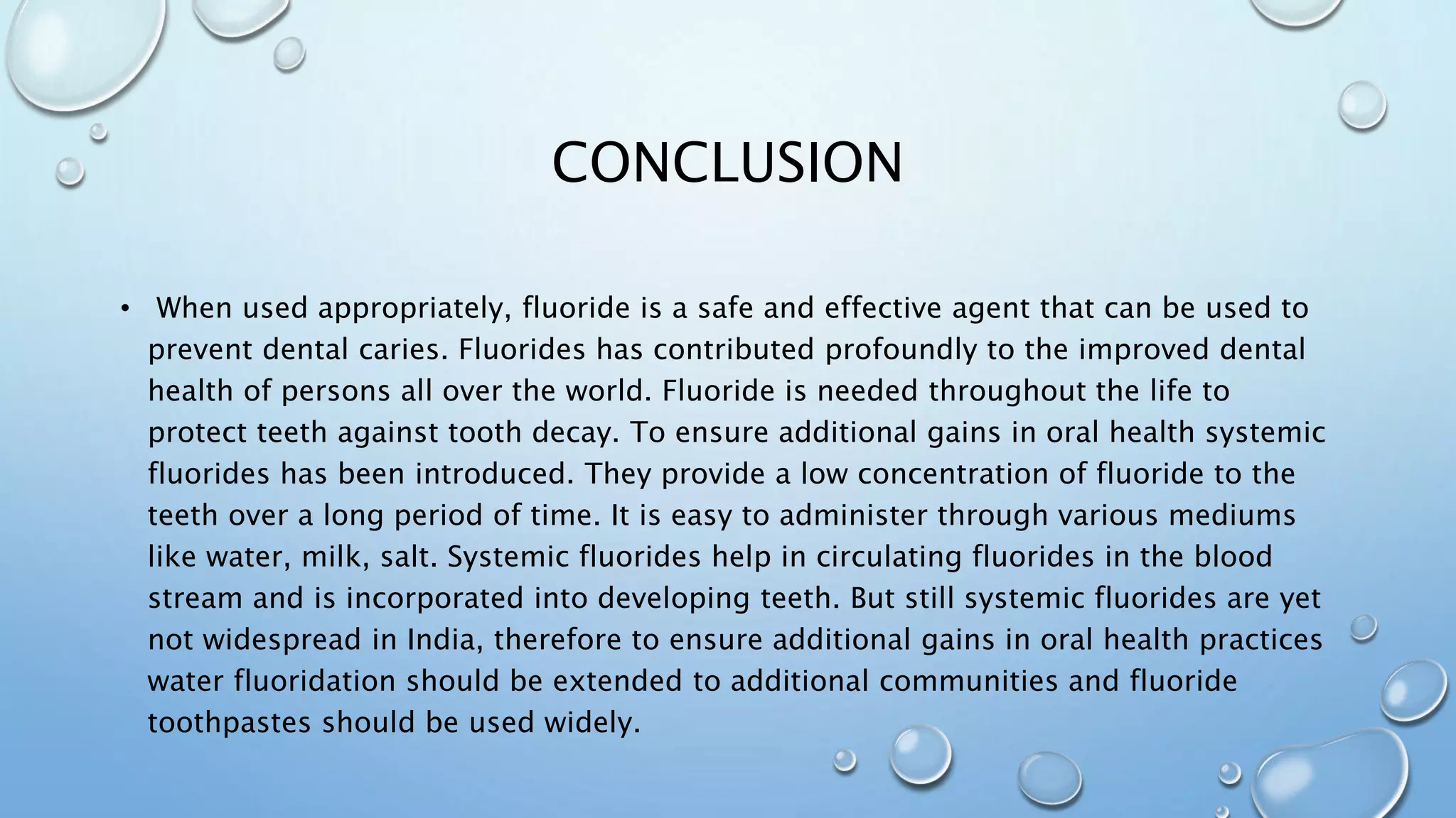 CONCLUSION
• When used appropriately, fluoride is a safe and effective agent that can be used to
prevent dental caries. Fluorides has contributed profoundly to the improved dental
health of persons all over the world. Fluoride is needed throughout the life to
protect teeth against tooth decay. To ensure additional gains in oral health systemic
fluorides has been introduced. They provide a low concentration of fluoride to the
teeth over a long period of time. It is easy to administer through various mediums
like water, milk, salt. Systemic fluorides help in circulating fluorides in the blood
stream and is incorporated into developing teeth. But still systemic fluorides are yet
not widespread in India, therefore to ensure additional gains in oral health practices
water fluoridation should be extended to additional communities and fluoride
toothpastes should be used widely.
 