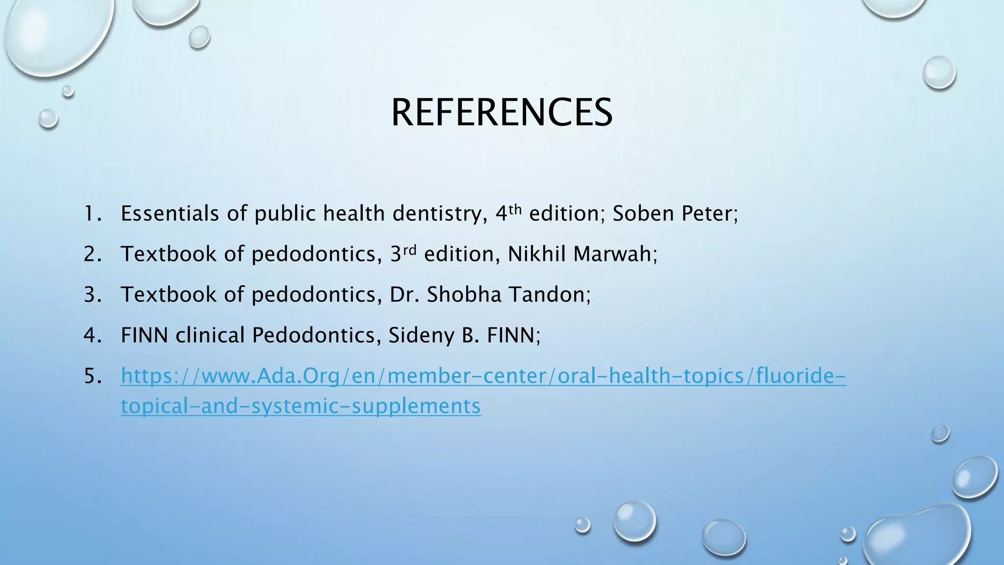 REFERENCES
1. Essentials of public health dentistry, 4th edition; Soben Peter;
2. Textbook of pedodontics, 3rd edition, Nikhil Marwah;
3. Textbook of pedodontics, Dr. Shobha Tandon;
4. FINN clinical Pedodontics, Sideny B. FINN;
5. https://www.Ada.Org/en/member-center/oral-health-topics/fluoride-
topical-and-systemic-supplements
 