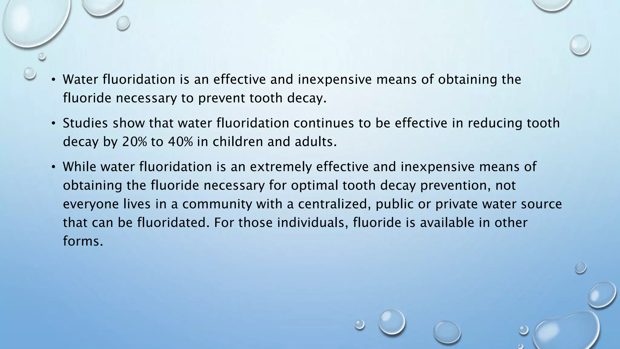 • Water fluoridation is an effective and inexpensive means of obtaining the
fluoride necessary to prevent tooth decay.
• Studies show that water fluoridation continues to be effective in reducing tooth
decay by 20% to 40% in children and adults.
• While water fluoridation is an extremely effective and inexpensive means of
obtaining the fluoride necessary for optimal tooth decay prevention, not
everyone lives in a community with a centralized, public or private water source
that can be fluoridated. For those individuals, fluoride is available in other
forms.
 