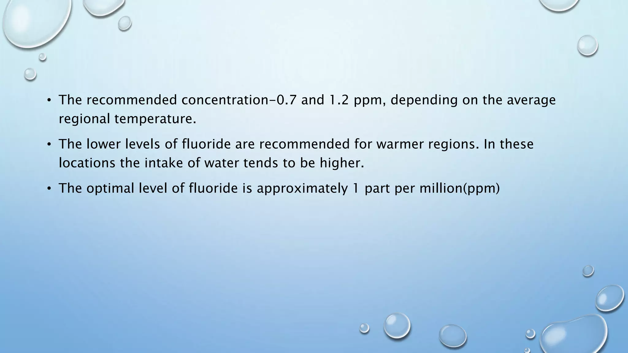 • The recommended concentration-0.7 and 1.2 ppm, depending on the average
regional temperature.
• The lower levels of fluoride are recommended for warmer regions. In these
locations the intake of water tends to be higher.
• The optimal level of fluoride is approximately 1 part per million(ppm)
 