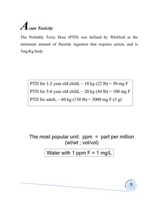A   cute Toxicity
The Probably Toxic Dose (PTD) was defined by Whitford as the
minimum amount of fluoride ingestion that requires action, and is
5mg/Kg body




     PTD for 1-2 year old child, ~ 10 kg (22 lb) = 50 mg F
     PTD for 5-6 year old child, ~ 20 kg (44 lb) = 100 mg F
     PTD for adult, ~ 60 kg (130 lb) = 3000 mg F (3 g)




    The most popular unit: ppm = part per million
                  (wt/wt ; vol/vol)

              Water with 1 ppm F = 1 mg/L




                                                             9
 