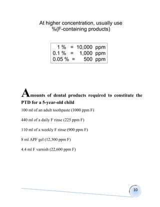 At higher concentration, usually use
                %(F-containing products)


                    1 % = 10,000 ppm
                  0.1 % = 1,000 ppm
                  0.05 % =   500 ppm




A    mounts of dental products required to constitute the
PTD for a 5-year-old child
100 ml of an adult toothpaste (1000 ppm F)

440 ml of a daily F rinse (225 ppm F)

110 ml of a weekly F rinse (900 ppm F)

8 ml APF gel (12,300 ppm F)

4.4 ml F varnish (22,600 ppm F)




                                                    10
 