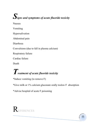 S   igns and symptoms of acute fluoride toxicity
Nausea
Vomiting
Hypersalivation
Abdominal pain
Diarrhoea
Convulsions (due to fall in plasma calcium)
Respiratory failure
Cardiac failure
Death


T   reatment of acute fluoride toxicity
*Induce vomiting (to remove F)

*Give milk or 1% calcium gluconate orally toslow F absorption

*Advise hospital of acute F poisoning




R    EFERENCES
                                                                11
 