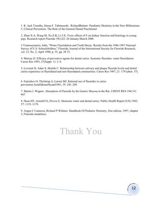 1. K. Jack Toumba, Jinous F. Tahmassebi, RichardBalmer. Paediatric Dentistry in the New Millennium:
5. Clinical Prevention: The Role of the General Dental Practitioner

2. Zhan X-A, Wang M, Xu Z-R, Li J-X. Toxic effects of F on kidney function and histology in young
pigs. Research report Fluoride 39(1)22–26 January-March 2006

3.Yiamouyiannis, John, “Water Fluoridation and Tooth Decay: Results from the 1986-1987 National
Survey of U.S. Schoolchildren,” Fluoride, Journal of the International Society for Fluoride Research,
vol. 23, No. 2; April 1990; p. 55, pp. 28 33.

4. Murray JJ. Efficacy of preventive agents for dental caries. Systemic fluorides: water fluoridation.
Caries Res 1993; 27(Suppl. 1): 2–8.

5. Leverett D, Adair S, Shields C. Relationship between salivary and plaque fluoride levels and dental
caries experience in fluoridated and non-fluoridated communities. Caries Res 1987; 21: 179 (abstr. 57).


6. Fejerskov O, Thylstrup A, Larsen MJ. Rational use of fluorides in caries
prevention.ActaOdontolScand1981; 39: 241–249.

7. Martin J. Wagner. Absorption of Fluoride by the Gastric Mucosa in the Rat. J DENT RES 1962 41:
667

8. Dean HT, Arnold FA, Elvove E. Domestic water and dental caries. Public Health Report (US) 1942;
57: 1155–1179.

9. Angus C Cameron, Richard P Widmer. Handbook Of Pediatric Dentistry, first edition, 1997, chapter
3; Fluoride modalities.




                                  Thank You




                                                                                                   12
 