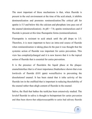 The most important of these mechanisms is that, when fluoride is
present in the oral environment at the time of the acid attack, it inhibits
demineralization and promotes remineralization.The critical pH for
apatite is 5.5 and below this the calcium and phosphate ions pass out of
the enamel (demineralization). At pH = 7.0, apatite remineralizes and if
fluoride is present at this time fluorapatite forms (remineralization).

Fluorapatite is resistant to acid attack until the pH drops to 3.5.
Therefore, it is most important to have an intra-oral source of fluoride
when remineralization is taking place.In the past it was thought that the
systemic action of fluoride was important for caries prevention. This
view has completelychanged and it is now known that it is the topical
action of fluoride that is essential for caries prevention.

It is the presence of fluoridein the liquid phase at the plaque-
enamelinterface that is of most importance.Studieshave shown that even
lowlevels of fluoride (0.01 ppm) wereeffective in preventing the
dissolutionof enamel. It has been stated that it isthe activity of the
fluoride ion in the oralfluid that is important in reducing thesolubility of
the enamel rather than ahigh content of fluoride in the enamel.

Saliva, the fluid that bathes the teeth,has been extensively studied. The
levelof fluoride in saliva is thought to beimportant for caries prevention
and ithas been shown that subjectssusceptible to caries had salivary fluoride



                                                                       3
 