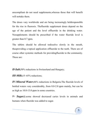 arecompliant do not need supplements,whereas those that will benefit
will nottake them.

The doses vary worldwide and are being increasingly heldresponsible
for the rise in fluorosis. Thefluoride supplement doses depend on the
age of the patient and the level offluoride in the drinking water.
Nosupplements should be prescribed if the water fluoride level is
greater than 0.7 ppm.

The tablets should be allowed todissolve slowly in the mouth,
thusproviding a topical application offluoride to the teeth. There are of
course other systemic methods for providingfluoride to the community.
These are:




II-Salt;50% reductions in Switzerland and Hungary;

III-Milk;15–65% reductions;

IV-Mineral Water;46% reductions in Bulgaria.The fluoride levels of
bottled waters vary considerably, from 0.0-2.0 ppm mainly, but can be
as high as 10.0-13.0 ppm in some countries.

V- Sugar;Luoma showed decreased caries levels in animals and
humans when fluoride was added to sugar.


                                                                    5
 