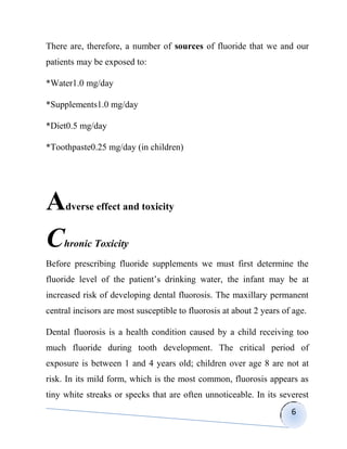There are, therefore, a number of sources of fluoride that we and our
patients may be exposed to:

*Water1.0 mg/day

*Supplements1.0 mg/day

*Diet0.5 mg/day

*Toothpaste0.25 mg/day (in children)




A    dverse effect and toxicity


C    hronic Toxicity
Before prescribing fluoride supplements we must first determine the
fluoride level of the patient‟s drinking water, the infant may be at
increased risk of developing dental fluorosis. The maxillary permanent
central incisors are most susceptible to fluorosis at about 2 years of age.

Dental fluorosis is a health condition caused by a child receiving too
much fluoride during tooth development. The critical period of
exposure is between 1 and 4 years old; children over age 8 are not at
risk. In its mild form, which is the most common, fluorosis appears as
tiny white streaks or specks that are often unnoticeable. In its severest
                                                                      6
 