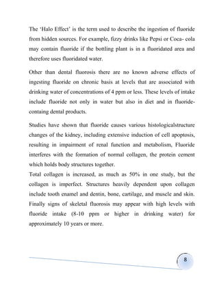 The „Halo Effect‟ is the term used to describe the ingestion of fluoride
from hidden sources. For example, fizzy drinks like Pepsi or Coca- cola
may contain fluoride if the bottling plant is in a fluoridated area and
therefore uses fluoridated water.

Other than dental fluorosis there are no known adverse effects of
ingesting fluoride on chronic basis at levels that are associated with
drinking water of concentrations of 4 ppm or less. These levels of intake
include fluoride not only in water but also in diet and in fluoride-
containg dental products.

Studies have shown that fluoride causes various histologicalstructure
changes of the kidney, including extensive induction of cell apoptosis,
resulting in impairment of renal function and metabolism, Fluoride
interferes with the formation of normal collagen, the protein cement
which holds body structures together.
Total collagen is increased, as much as 50% in one study, but the
collagen is imperfect. Structures heavily dependent upon collagen
include tooth enamel and dentin, bone, cartilage, and muscle and skin.
Finally signs of skeletal fluorosis may appear with high levels with
fluoride intake (8-10 ppm or higher in drinking water) for
approximately 10 years or more.




                                                                    8
 
