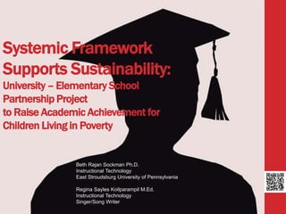 Systemic Framework 
Supports Sustainability: 
University – Elementary School 
Partnership Project 
to Raise Academic Achievement for 
Children Living in Poverty 
Beth Rajan Sockman Ph.D. 
Instructional Technology 
East Stroudsburg University of Pennsylvania 
Regina Sayles Koilparampil M.Ed. 
Instructional Technology 
Singer/Song Writer 
 