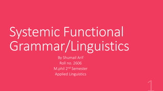 Systemic Functional
Grammar/Linguistics
By Shumail Arif
Roll no. 2606
M.phil 2nd Semester
Applied Linguistics
 