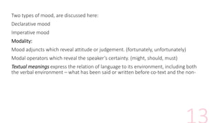 Two types of mood, are discussed here:
Declarative mood
Imperative mood
Modality:
Mood adjuncts which reveal attitude or judgement. (fortunately, unfortunately)
Modal operators which reveal the speaker’s certainty. (might, should, must)
Textual meanings express the relation of language to its environment, including both
the verbal environment – what has been said or written before co-text and the non-
 