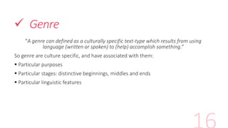  Genre
“A genre can defined as a culturally specific text-type which results from using
language (written or spoken) to (help) accomplish something.”
So genre are culture specific, and have associated with them:
 Particular purposes
 Particular stages: distinctive beginnings, middles and ends
 Particular linguistic features
 