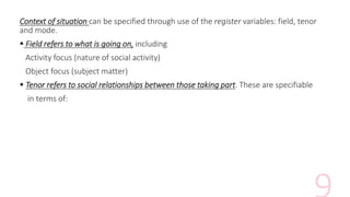 Context of situation can be specified through use of the register variables: field, tenor
and mode.
 Field refers to what is going on, including
Activity focus (nature of social activity)
Object focus (subject matter)
 Tenor refers to social relationships between those taking part. These are specifiable
in terms of:
 