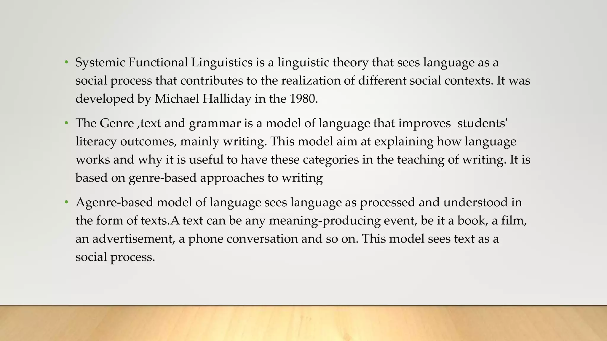 • Systemic Functional Linguistics is a linguistic theory that sees language as a
social process that contributes to the realization of different social contexts. It was
developed by Michael Halliday in the 1980.
• The Genre ,text and grammar is a model of language that improves students'
literacy outcomes, mainly writing. This model aim at explaining how language
works and why it is useful to have these categories in the teaching of writing. It is
based on genre-based approaches to writing
• Agenre-based model of language sees language as processed and understood in
the form of texts.A text can be any meaning-producing event, be it a book, a film,
an advertisement, a phone conversation and so on. This model sees text as a
social process.
 