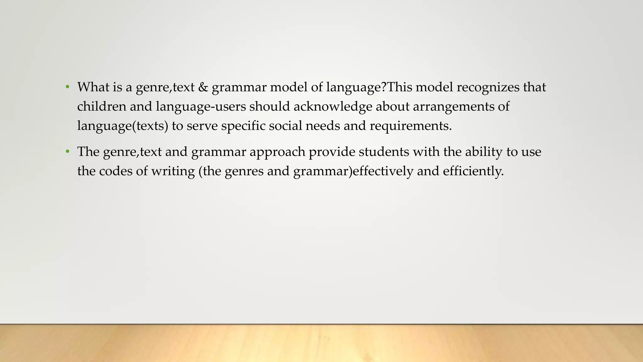 • What is a genre,text & grammar model of language?This model recognizes that
children and language-users should acknowledge about arrangements of
language(texts) to serve specific social needs and requirements.
• The genre,text and grammar approach provide students with the ability to use
the codes of writing (the genres and grammar)effectively and efficiently.
 
