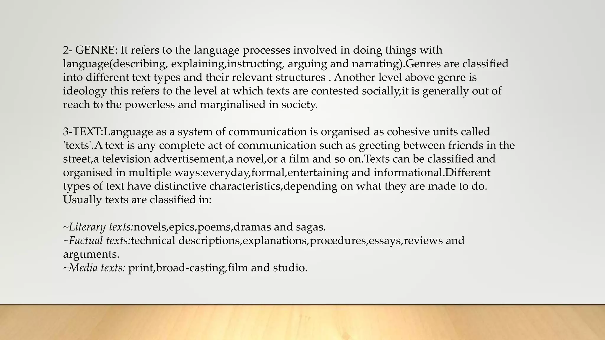 2- GENRE: It refers to the language processes involved in doing things with
language(describing, explaining,instructing, arguing and narrating).Genres are classified
into different text types and their relevant structures . Another level above genre is
ideology this refers to the level at which texts are contested socially,it is generally out of
reach to the powerless and marginalised in society.
3-TEXT:Language as a system of communication is organised as cohesive units called
'texts'.A text is any complete act of communication such as greeting between friends in the
street,a television advertisement,a novel,or a film and so on.Texts can be classified and
organised in multiple ways:everyday,formal,entertaining and informational.Different
types of text have distinctive characteristics,depending on what they are made to do.
Usually texts are classified in:
~Literary texts:novels,epics,poems,dramas and sagas.
~Factual texts:technical descriptions,explanations,procedures,essays,reviews and
arguments.
~Media texts: print,broad-casting,film and studio.
 
