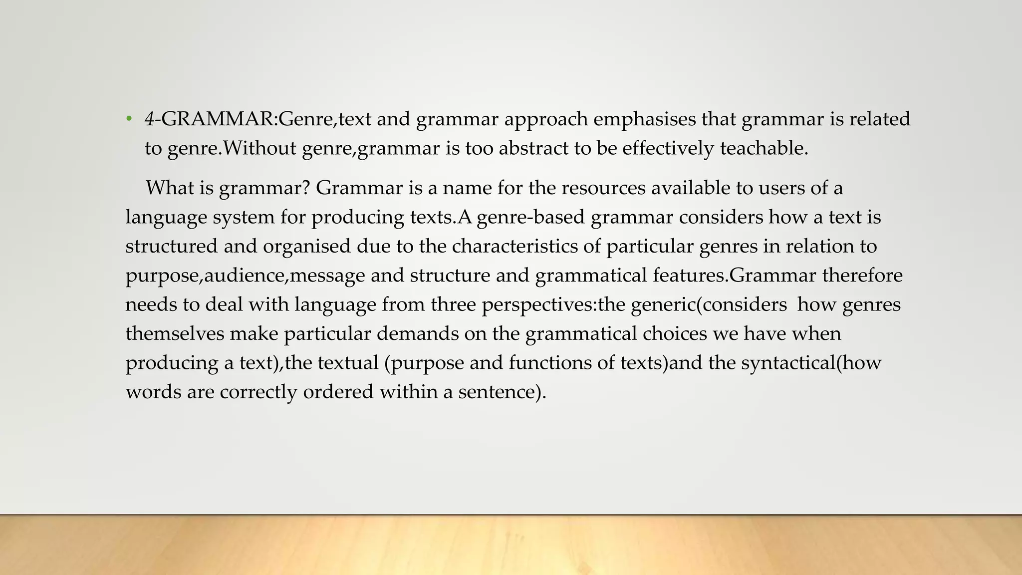 • 4-GRAMMAR:Genre,text and grammar approach emphasises that grammar is related
to genre.Without genre,grammar is too abstract to be effectively teachable.
What is grammar? Grammar is a name for the resources available to users of a
language system for producing texts.A genre-based grammar considers how a text is
structured and organised due to the characteristics of particular genres in relation to
purpose,audience,message and structure and grammatical features.Grammar therefore
needs to deal with language from three perspectives:the generic(considers how genres
themselves make particular demands on the grammatical choices we have when
producing a text),the textual (purpose and functions of texts)and the syntactical(how
words are correctly ordered within a sentence).
 