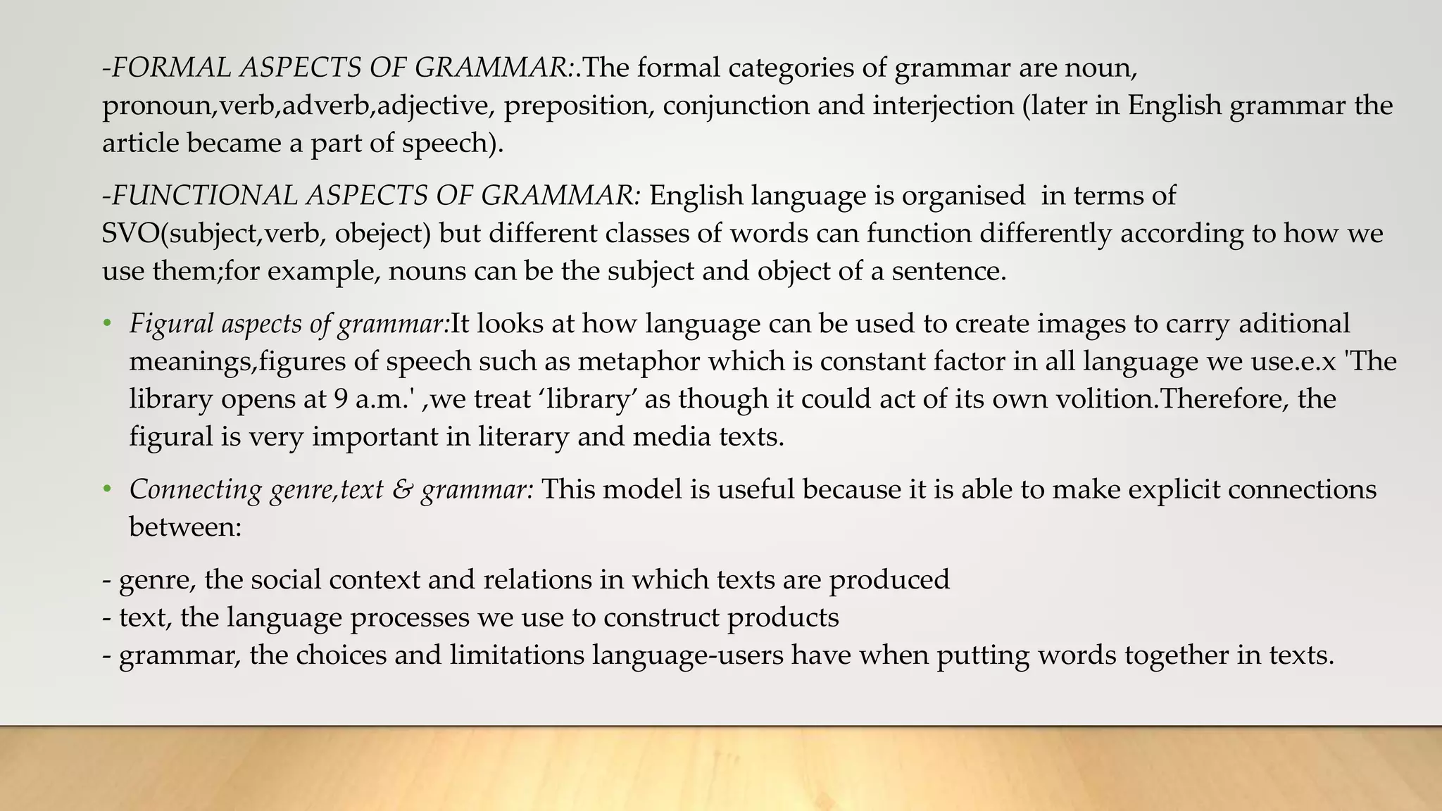 -FORMAL ASPECTS OF GRAMMAR:.The formal categories of grammar are noun,
pronoun,verb,adverb,adjective, preposition, conjunction and interjection (later in English grammar the
article became a part of speech).
-FUNCTIONAL ASPECTS OF GRAMMAR: English language is organised in terms of
SVO(subject,verb, obeject) but different classes of words can function differently according to how we
use them;for example, nouns can be the subject and object of a sentence.
• Figural aspects of grammar:It looks at how language can be used to create images to carry aditional
meanings,figures of speech such as metaphor which is constant factor in all language we use.e.x 'The
library opens at 9 a.m.' ,we treat ‘library’ as though it could act of its own volition.Therefore, the
figural is very important in literary and media texts.
• Connecting genre,text & grammar: This model is useful because it is able to make explicit connections
between:
- genre, the social context and relations in which texts are produced
- text, the language processes we use to construct products
- grammar, the choices and limitations language-users have when putting words together in texts.
 
