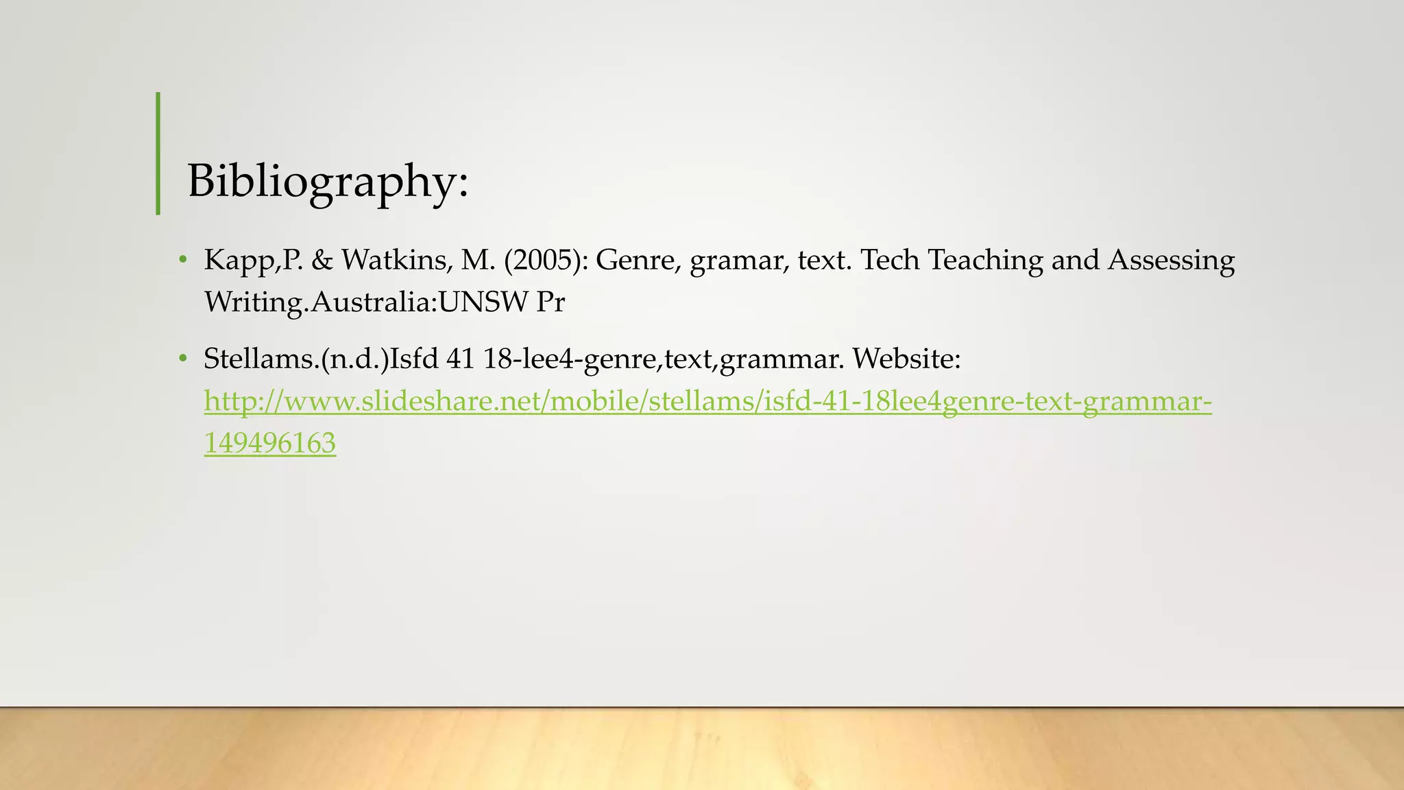 Bibliography:
• Kapp,P. & Watkins, M. (2005): Genre, gramar, text. Tech Teaching and Assessing
Writing.Australia:UNSW Pr
• Stellams.(n.d.)Isfd 41 18-lee4-genre,text,grammar. Website:
http://www.slideshare.net/mobile/stellams/isfd-41-18lee4genre-text-grammar-
149496163
 