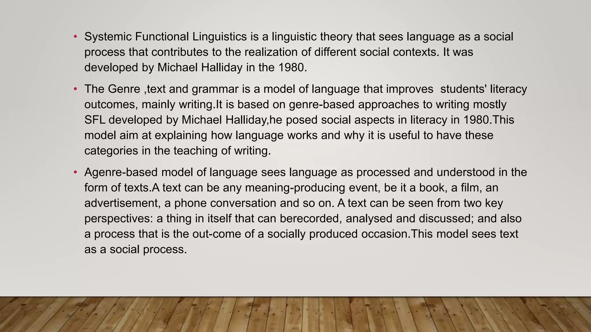 • Systemic Functional Linguistics is a linguistic theory that sees language as a social
process that contributes to the realization of different social contexts. It was
developed by Michael Halliday in the 1980.
• The Genre ,text and grammar is a model of language that improves students' literacy
outcomes, mainly writing.It is based on genre-based approaches to writing mostly
SFL developed by Michael Halliday,he posed social aspects in literacy in 1980.This
model aim at explaining how language works and why it is useful to have these
categories in the teaching of writing.
• Agenre-based model of language sees language as processed and understood in the
form of texts.A text can be any meaning-producing event, be it a book, a film, an
advertisement, a phone conversation and so on. A text can be seen from two key
perspectives: a thing in itself that can berecorded, analysed and discussed; and also
a process that is the out-come of a socially produced occasion.This model sees text
as a social process.
 