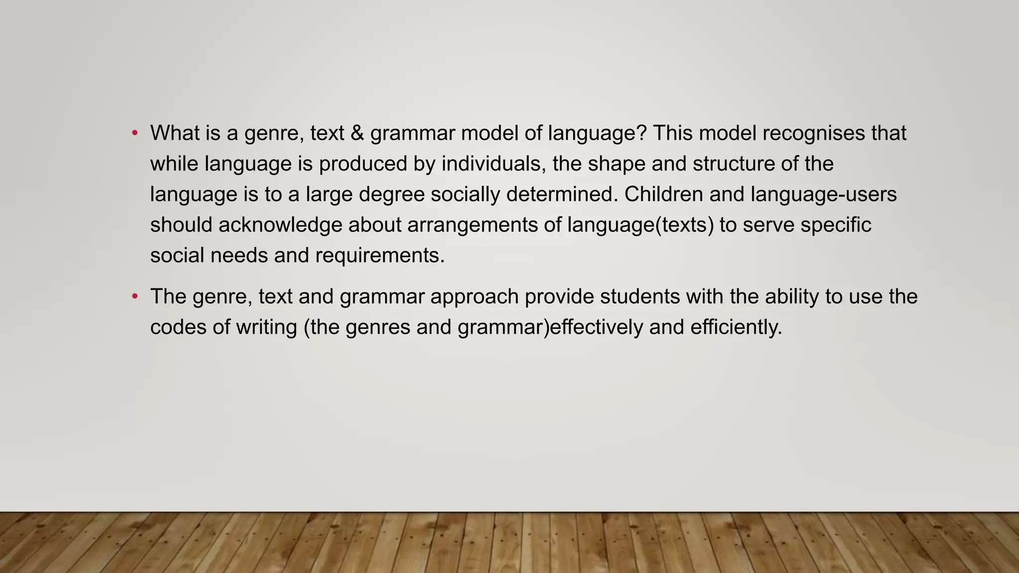 • What is a genre, text & grammar model of language? This model recognises that
while language is produced by individuals, the shape and structure of the
language is to a large degree socially determined. Children and language-users
should acknowledge about arrangements of language(texts) to serve specific
social needs and requirements.
• The genre, text and grammar approach provide students with the ability to use the
codes of writing (the genres and grammar)effectively and efficiently.
 