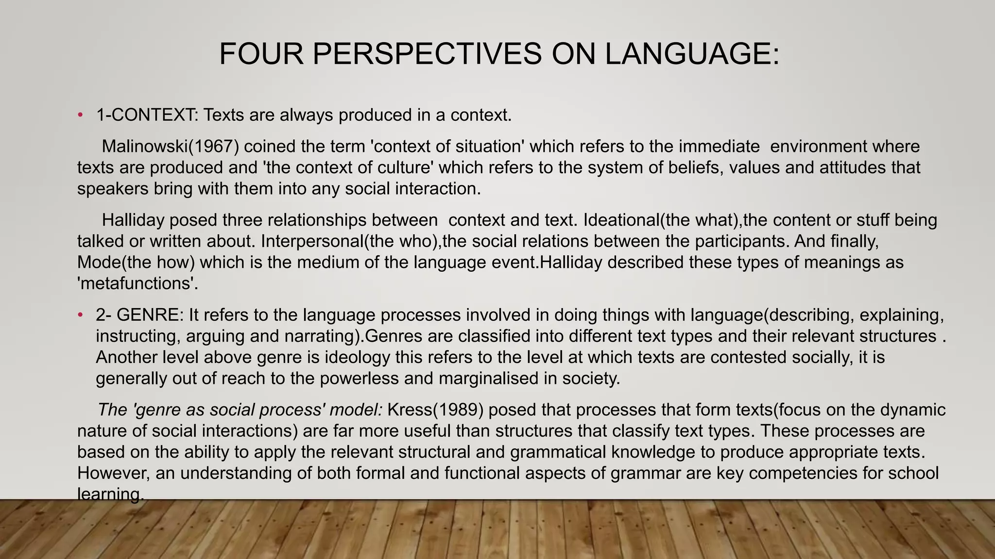 FOUR PERSPECTIVES ON LANGUAGE:
• 1-CONTEXT: Texts are always produced in a context.
Malinowski(1967) coined the term 'context of situation' which refers to the immediate environment where
texts are produced and 'the context of culture' which refers to the system of beliefs, values and attitudes that
speakers bring with them into any social interaction.
Halliday posed three relationships between context and text. Ideational(the what),the content or stuff being
talked or written about. Interpersonal(the who),the social relations between the participants. And finally,
Mode(the how) which is the medium of the language event.Halliday described these types of meanings as
'metafunctions'.
• 2- GENRE: It refers to the language processes involved in doing things with language(describing, explaining,
instructing, arguing and narrating).Genres are classified into different text types and their relevant structures .
Another level above genre is ideology this refers to the level at which texts are contested socially, it is
generally out of reach to the powerless and marginalised in society.
The 'genre as social process' model: Kress(1989) posed that processes that form texts(focus on the dynamic
nature of social interactions) are far more useful than structures that classify text types. These processes are
based on the ability to apply the relevant structural and grammatical knowledge to produce appropriate texts.
However, an understanding of both formal and functional aspects of grammar are key competencies for school
learning.
 