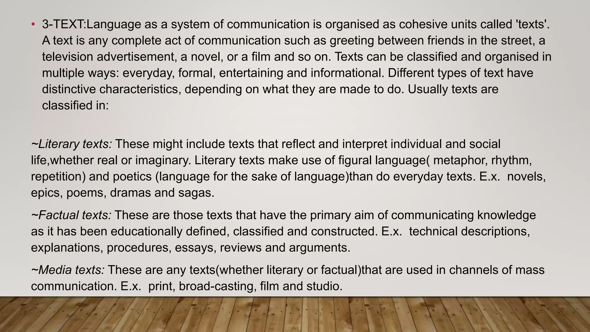 • 3-TEXT:Language as a system of communication is organised as cohesive units called 'texts'.
A text is any complete act of communication such as greeting between friends in the street, a
television advertisement, a novel, or a film and so on. Texts can be classified and organised in
multiple ways: everyday, formal, entertaining and informational. Different types of text have
distinctive characteristics, depending on what they are made to do. Usually texts are
classified in:
~Literary texts: These might include texts that reflect and interpret individual and social
life,whether real or imaginary. Literary texts make use of figural language( metaphor, rhythm,
repetition) and poetics (language for the sake of language)than do everyday texts. E.x. novels,
epics, poems, dramas and sagas.
~Factual texts: These are those texts that have the primary aim of communicating knowledge
as it has been educationally defined, classified and constructed. E.x. technical descriptions,
explanations, procedures, essays, reviews and arguments.
~Media texts: These are any texts(whether literary or factual)that are used in channels of mass
communication. E.x. print, broad-casting, film and studio.
 