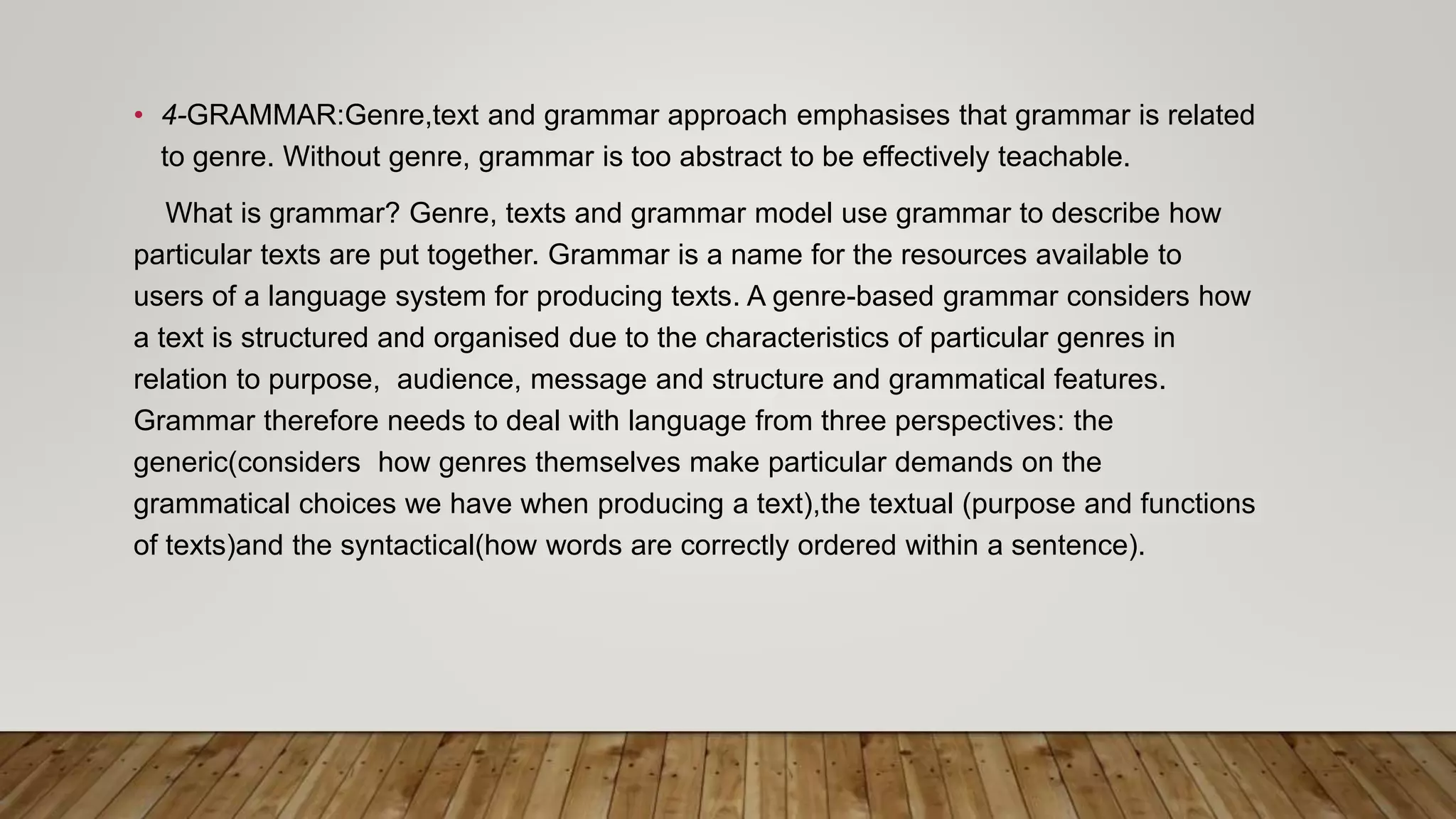 • 4-GRAMMAR:Genre,text and grammar approach emphasises that grammar is related
to genre. Without genre, grammar is too abstract to be effectively teachable.
What is grammar? Genre, texts and grammar model use grammar to describe how
particular texts are put together. Grammar is a name for the resources available to
users of a language system for producing texts. A genre-based grammar considers how
a text is structured and organised due to the characteristics of particular genres in
relation to purpose, audience, message and structure and grammatical features.
Grammar therefore needs to deal with language from three perspectives: the
generic(considers how genres themselves make particular demands on the
grammatical choices we have when producing a text),the textual (purpose and functions
of texts)and the syntactical(how words are correctly ordered within a sentence).
 