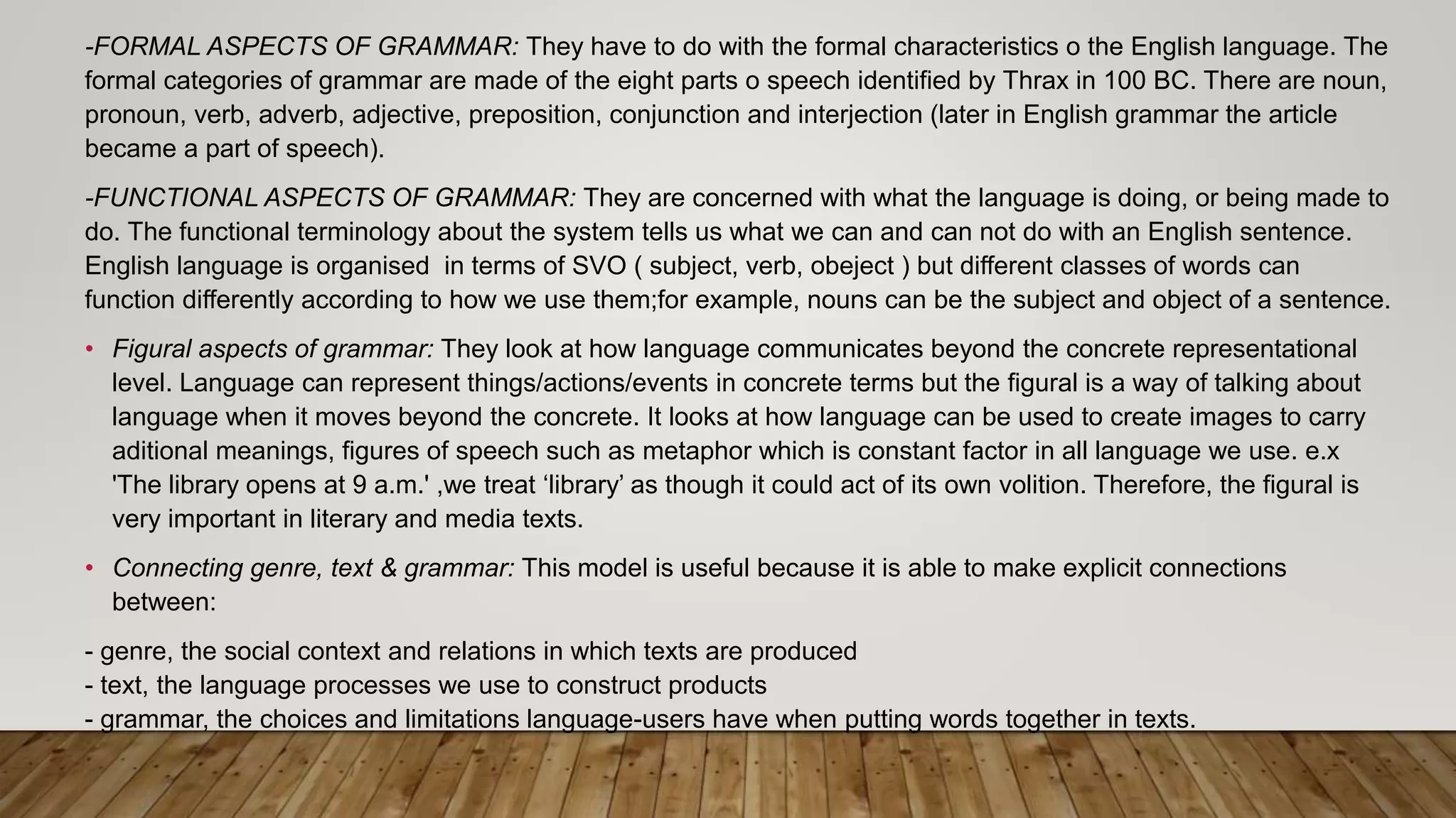 -FORMAL ASPECTS OF GRAMMAR: They have to do with the formal characteristics o the English language. The
formal categories of grammar are made of the eight parts o speech identified by Thrax in 100 BC. There are noun,
pronoun, verb, adverb, adjective, preposition, conjunction and interjection (later in English grammar the article
became a part of speech).
-FUNCTIONAL ASPECTS OF GRAMMAR: They are concerned with what the language is doing, or being made to
do. The functional terminology about the system tells us what we can and can not do with an English sentence.
English language is organised in terms of SVO ( subject, verb, obeject ) but different classes of words can
function differently according to how we use them;for example, nouns can be the subject and object of a sentence.
• Figural aspects of grammar: They look at how language communicates beyond the concrete representational
level. Language can represent things/actions/events in concrete terms but the figural is a way of talking about
language when it moves beyond the concrete. It looks at how language can be used to create images to carry
aditional meanings, figures of speech such as metaphor which is constant factor in all language we use. e.x
'The library opens at 9 a.m.' ,we treat ‘library’ as though it could act of its own volition. Therefore, the figural is
very important in literary and media texts.
• Connecting genre, text & grammar: This model is useful because it is able to make explicit connections
between:
- genre, the social context and relations in which texts are produced
- text, the language processes we use to construct products
- grammar, the choices and limitations language-users have when putting words together in texts.
 
