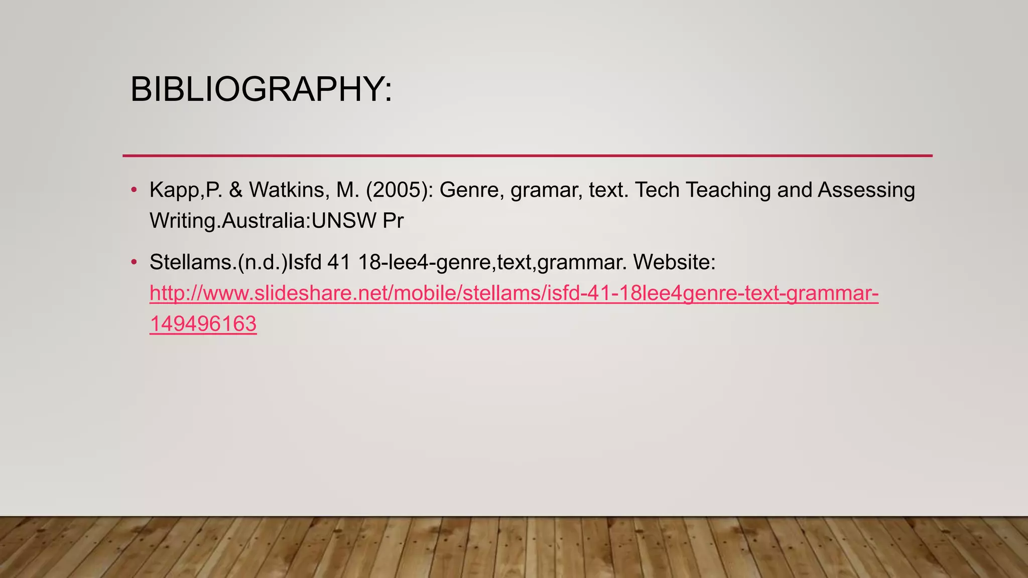 BIBLIOGRAPHY:
• Kapp,P. & Watkins, M. (2005): Genre, gramar, text. Tech Teaching and Assessing
Writing.Australia:UNSW Pr
• Stellams.(n.d.)Isfd 41 18-lee4-genre,text,grammar. Website:
http://www.slideshare.net/mobile/stellams/isfd-41-18lee4genre-text-grammar-
149496163
 